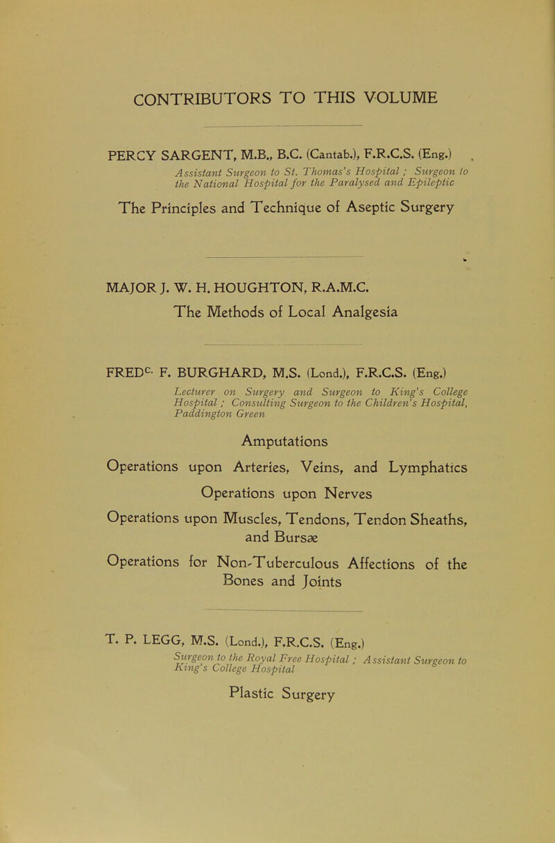 CONTRIBUTORS TO THIS VOLUME PERCY SARGENT, M.B., B.C. (Cantab.), F.R.C.S. (Eng.) Assistant Surgeon to St. Thomas's Hospital; Surgeon to the National Hospital for the Paralysed and Epileptic The Principles and Technique of Aseptic Surgery MAJOR J. W. H. HOUGHTON, R.A.M.C. The Methods of Local Analgesia FREDC- F. BURGHARD, M.S. (Lond.), F.R.C.S. (Eng.) Lecturer on Surgery and Siirgeon to King's College Hospital; Consulting Surgeon to the Children's Hospital, Paddington Green Amputations Operations upon Arteries, Veins, and Lymphatics Operations upon Nerves Operations upon Muscles, Tendons, Tendon Sheaths, and Bursae Operations for Non-Tuberculous Affections of the Bones and Joints T. P. LEGG, M.S. (Lond.), F.R.C.S. (Eng.) Surgeon to the Royal Free Hospital ; Assistant Surgeon to King s College Hospital Plastic Surgery
