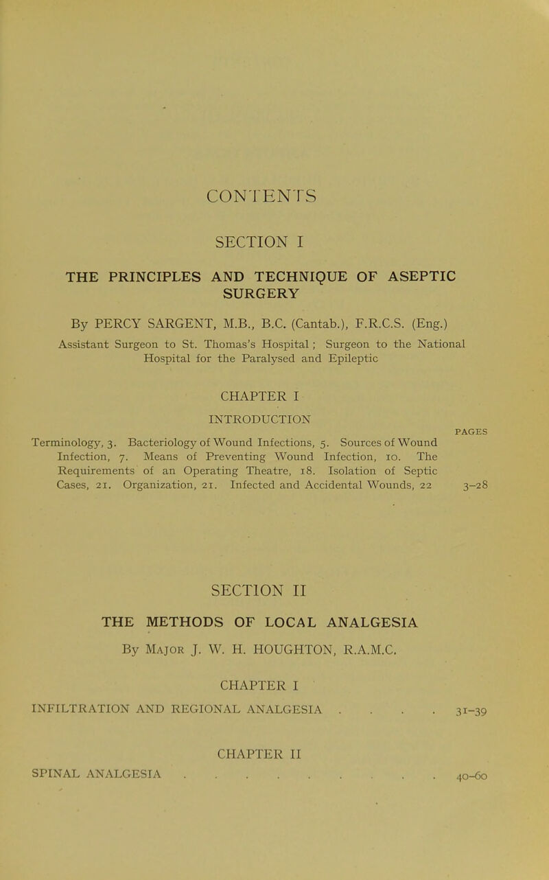 CONTENTS SECTION I THE PRINCIPLES AND TECHNIQUE OF ASEPTIC SURGERY By PERCY SARGENT, M.B., B.C. (Cantab.), F.R.C.S. (Eng.) Assistant Surgeon to St. Thomas's Hospital ; Surgeon to the National Hospital for the Paralysed and Epileptic CHAPTER I INTRODUCTION PAGES Terminology, 3. Bacteriology of Wound Infections, 5. Sources of Wound Infection, 7. Means of Preventing Wound Infection, 10. The Requirements of an Operating Theatre, 18. Isolation of Septic Cases, 21. Organization, 21. Infected and Accidental Wounds, 22 3-28 SECTION II THE METHODS OF LOCAL ANALGESIA By Major J. W. H. HOUGHTON, R.A.M.C. CHAPTER I INFILTRATION AND REGIONAL ANALGESIA . SPINAL ANALGESIA CHAPTER II 40-60