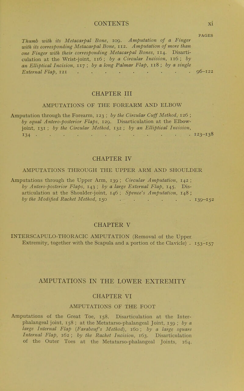 PAGES Thumb with its Metacarpal Bone, 109. Amputation of a Finger with its corresponding Metacarpal Bone, 112. Amputation of more than one Finger with their corresponding Metacarpal Bones, 114. Disarti- culation at the Wrist-joint, 116; by a Circular Incision, 116; by an Elliptical Incision, 117 ; by a long Palmar Flap, 118 ; by a single External Flap, 121 96-122 CHAPTER III AMPUTATIONS OF THE FOREARM AND ELBOW Amputation through the Forearm, 123 ; by the Circular Cuff Method, 126 ; by equal Antero-posterior Flaps, 129. Disarticulation at the Elbow- joint, 131 ; by the Circular Method, 132 ; by an Elliptical Incision, 134 123-138 CHAPTER IV AMPUTATIONS THROUGH THE UPPER ARM AND SHOULDER Amputations through the Upper Arm, 139 ; Circular Amputation, 142 ; by Antero-posterior Flaps, 143 ; by a large External Flap, 145. Dis- articulation at the Shoulder-joint, 146 ; Spence's Amputation, 148 ; by the Modified Racket Method, 150 ...... 139-152 CHAPTER V INTERSCAPULO-THORACIC AMPUTATION (Removal of the Upper Extremity, together with the Scapula and a portion of the Clavicle) . 153-157 AMPUTATIONS IN THE LOWER EXTREMITY CHAPTER VI AMPUTATIONS OF THE FOOT Amputations of the Great Toe, 158. Disarticulation at the Inter- phalangeal joint, 158 ; at the Metatarso-phalangeal Joint, 159 ; by a large Internal Flap (Farabeuf's Method), 160 ; by a large square Internal Flap, 162 ; by the Racket Incision, 163. Disarticulation of the Outer Toes at the Metatarso-phalangeal Joints, 164.