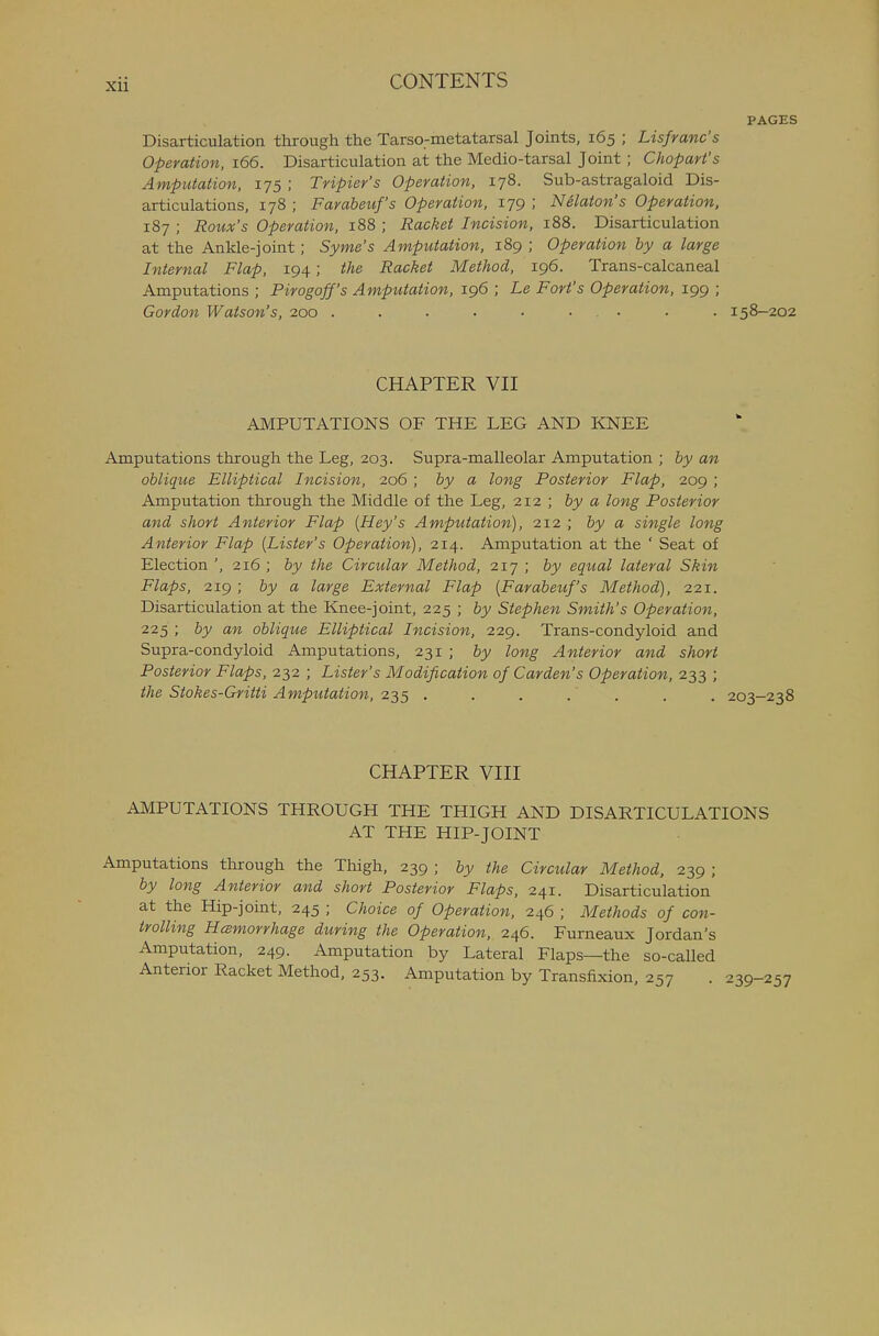 PAGES Disarticulation through the Tarso-metatarsal Joints, 165 ; Lisfranc's Operation, 166. Disarticulation at the Medio-tarsal Joint ; Chopari's Amputation, 175 ; Tripier's Operation, 178. Sub-astragaloid Dis- articulations, 178 ; Farabeuf's Operation, 179 ; Nelaton's Operation, 187 ; Roux's Operation, 188 ; Racket Incision, 188. Disarticulation at the Ankle-joint ; Syme's Amputation, 189 ; Operation by a large Internal Flap, 194; the Racket Method, 196. Trans-calcaneal Amputations ; Pirogoff's Amputation, 196 ; Le Fort's Operation, 199 ; Gordon Watson's, 200 . . • • • • . • • • 158-202 CHAPTER VII AMPUTATIONS OF THE LEG AND KNEE Amputations through the Leg, 203. Supra-malleolar Amputation ; by an oblique Elliptical Incision, 206 ; by a long Posterior Flap, 209 ; Amputation through the Middle of the Leg, 212 ; by a long Posterior and short Anterior Flap [Hey's Amputation), 212 ; by a single long Anterior Flap [Lister's Operation), 214. Amputation at the ' Seat of Election ', 216 ; by the Circular Method, 217 ; by equal lateral Skin Flaps, 219 ; by a large External Flap [Farabeuf's Method), 221. Disarticulation at the Knee-joint, 225 ; by Stephen Smith's Operation, 225 ; by an oblique Elliptical Incision, 229. Trans-condyloid and Supra-condyloid Amputations, 231 ; by long Anterior and short Posterior Flaps, 232 ; Lister's Modification of Garden's Operation, 233 ; the Stokes-Gritti Amputation, 235 ....... CHAPTER VIII AMPUTATIONS THROUGH THE THIGH AND DISARTICULATIONS AT THE HIP-JOINT Amputations through the Thigh, 239 ; by the Circular Method, 239 ; by long Anterior and short Posterior Flaps, 241. Disarticulation at the Hip-joint, 245 ; Choice of Operation, 246 ; Methods of con- trolling Hcemorrhage during the Operation, 246. Furneaux Jordan's Amputation, 249. Amputation by Lateral Flaps—the so-called Anterior Racket Method, 253. Amputation by Transfixion, 257 . 239-2