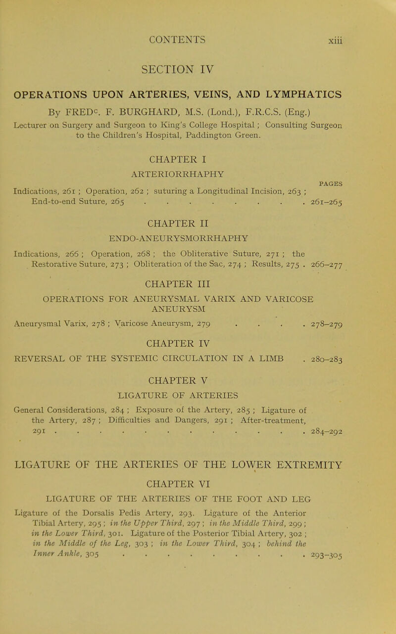 SECTION IV OPERA.TIONS UPON ARTERIES, VEINS, AND LYMPHATICS By FREDc. F. BURGHARD, M.S. (Lond.), F.R.C.S. (Eng.) Lecturer on Surgery and Surgeon to King's College Hospital ; Consulting Surgeon to the Children's Hospital, Paddington Green. CHAPTER I ARTERIORRHAPHY PAGES Indications, 261 ; Operation, 262 ; suturing a Longitudinal Incision, 263 ; End-to-end Suture, 265 ........ 261-265 CHAPTER II ENDO-ANEURYSMORRHAPHY Indications, 266 ; Operation, 268 ; the Obliterative Suture, 271 ; the Restorative Suture, 273 ; Obliteration of the Sac, 274 ; Results, 275 . 266-277 CHAPTER III OPERATIONS FOR ANEURYSMAL VARIX AND VARICOSE ANEURYSM Aneurysmal Varix, 278 ; Varicose Aneurysm, 279 .... 278-279 CHAPTER IV REVERSAL OF THE SYSTEMIC CIRCULATION IN A LIMB . 280-283 CHAPTER V LIGATURE OF ARTERIES General Considerations, 284 ; Exposure of the Artery, 285 ; Ligature of the Artery, 287 ; Difficulties and Dangers, 291 ; After-treatment, 291 ............ 284-292 LIGATURE OF THE ARTERIES OF THE LOWER EXTREMITY CHAPTER VI LIGATURE OF THE ARTERIES OF THE FOOT AND LEG Ligature of the Dorsalis Pedis Artery, 293. Ligature of the Anterior Tibial Artery, 295 ; in the Upper Third, 297 ; in the Middle Third, 299 ; in the Lower Third, 301. Ligature of the Posterior Tibial Artery, 302 ; in the Middle of the Leg, 303 ; in the Lower Third, 304 ; behind the Inner Ankle, 305 ......... 293-:^05