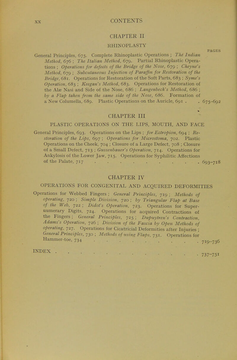 CHAPTER II RHINOPLASTY PAGES General Principles, 675. Complete Rhinoplastic Operations ; The Indian Method, 676 ; The Italian Method, 679. Partial Rhinoplastic Opera- tions ; Operations for defects of the Bridge of the Nose, 679 ; Cheyne's Method, 679 ; Subcutaneous Injection of Paraffin for Restoration of the Bridge, 681. Operations for Restoration of the Soft Parts, 683 ; Syme's Operation, 683 ; Keegan's Method, 683. Operations for Restoration of the Alae Nasi and Side of the Nose, 686 ; Langenheck's Method, 686 ; by a Flap taken from the same side of the Nose, 686. Formation of a New Columella, 689. Plastic Operations on the Auricle, 691 . . 675-692 CHAPTER III PLASTIC OPERATIONS ON THE LIPS, MOUTH, AND FACE General Principles, 693. Operations on the Lips ; for Ectropion, 6g^ ; Re- storation of the Lips, 697 ; Operations for Microstoma, 702. Plastic Operations on the Cheek, 704 ; Closure of a Large Defect, 708 ; Closure of a Small Defect, 713 ; Gussenbaiier's Operation, 714. Operations for Ankylosis of the Lower Jaw, 715. Operations for Syphilitic Affections of the Palate, 717 ......... 693-718 CHAPTER IV OPERATIONS FOR CONGENITAL AND ACQUIRED DEFORMITIES Operations for Webbed Fingers ; General Principles, 719 ; Methods of operating, 720 ; Simple Division, 720 ; by Triangular Flap at Base of the Web, 722 ; Didot's Operation, 723. Operations for Super- numerary Digits, 724. Operations for acquired Contractions of the Fingers ; General Principles, 725 ; Dupuytren's Contraction, Adams's Operation, 726 ; Division of the Fascia by Open Methods of operating, 727. Operations for Cicatricial Deformities after Injuries ; General Principles, 730 ; Methods of using Flaps, 731. Operations for Hammer-toe, 734 719-736 INDEX . • • • 737-751