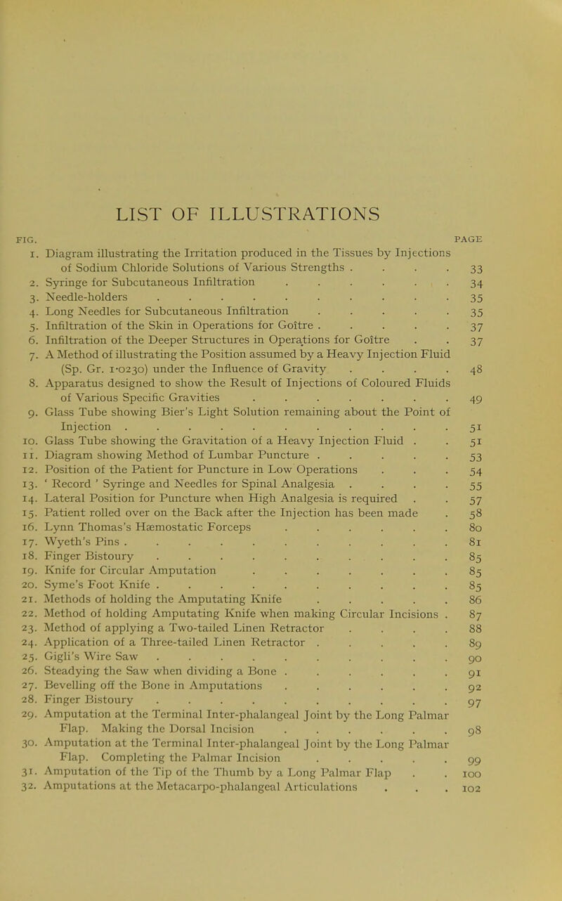 LIST OF ILLUSTRATIONS FIG. PAGE I. Diagram illustratins; the Irritation produced in the Tissues by Injections of Sodium Chloride Solutions of Various Strengths .... 33 2, Syringe for Subcutaneous Infiltration ...... 34 •J Needle-holders .......... 35 4. Long Needles for Subcutaneous Infiltration ..... 35 5- Infiltration of the Skin in Operations for Goitre ..... 37 6. Infiltration of the Deeper Structures in Operations for Goitre 37 7. A Method of illustrating the Position assumed by a Heavy Injection Fluid (Sp. Gr. 1-02^0) under the Influence of Gravity .... 48 8. Apparatus designed to show the Result of Injections of Coloured Fluids of Various Specific Gravities ....... 40 9. Glass Tube showing Bier's Light Solution remaining about the Point of Injection ........... 51 10. Glass Tube showing the Gravitation of a Heavy Injection Fluid . 51 •J II. Diagram showing Method of Lumbar Puncture ..... 12. Position of the Patient for Puncture in Low Operations 54 13- ' Record ' Syringe and Needles for Spinal Analgesia .... 55 14. Lateral Position for Puncture when High Analgesia is required 57 15- Patient rolled over on the Back after the Injection has been made 58 16. Lynn Thomas's Haemostatic Forceps ...... 80 17. Wyeth's Pins ........... 81 18. Finger Bistoury .......... 85 19. Knife for Circular Amputation ....... 85 20. Syme's Foot Knife .......... 85 21. Methods of holding the Amputating Knife ..... 86 22. Method of holding Amputating Knife when making Circular Incisions . 87 23- Method of applying a Two-tailed Linen Retractor .... 88 24. Application of a Three-tailed Linen Retractor ..... 89 25- Gigli's Wire Saw .......... 90 26. Steadying the Saw when dividing a Bone ...... 91 27. Bevelling off the Bone in Amputations ...... 92 28. Finger Bistoury .......... 97 29. Amputation at the Terminal Inter-phalangeal Joint by the Long Palmar Flap. Making the Dorsal Incision ...... 98 30. Amputation at the Terminal Inter-phalangeal Joint by the Long Palmar Flap. Completing the Palmar Incision ..... 99 31- Amputation of the Tip of the Thumb by a Long Palmar Flap 100 32. Amputations at the Metacarpo-phalangeal Articulations 102