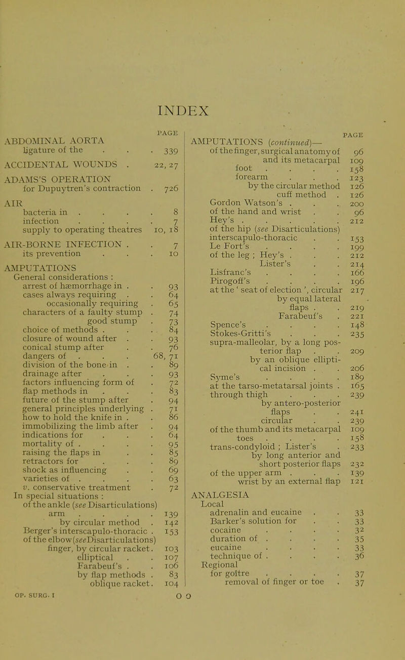 INDEX ABDOMINAL AORTA ligature of the ACCIDENTAL WOUNDS . ADAMS'S OPERATION for Dupuytren's contraction AIR PAGE ■ 339 22, 2y 726 8 7 bacteria in . infection .... supply to operating theatres 10, iS AIR-BORNE INFECTION . . 7 its prevention . . .10 AMPUTATIONS General considerations : arrest of haemorrhage in . -93 cases always requiring . . 64 occasionally requiring . 65 characters of a faulty stump . 74 good stump . 73 choice of methods ... 84 closure of wound after . . 93 conical stump after . . 76 dangers of . . . 68, 71 division of the bone in . . 89 drainage after . . -93 factors influencing form of . 72 flap methods in . . .83 future of the stump after . 94 general principles underlying . 71 how to hold the knife in . . 86 immobilizing the limb after . 94 indications for ... 64 mortality of . . . -95 raising the flaps in . . 85 retractors for ... 89 shock as influencing . . 69 varieties of . . . .63 V. conservative treatment . 72 In special situations : of the ankle [see Disarticulations) arm .... 139 by circular method . 142 Berger's interscapulo-thoracic . 153 of the elbow(seeDisarticulations) finger, by circular racket. 103 elliptical . . 107 Farabeuf's . . 106 by flap methods . 83 oblique racket. 104 op. SURG. I O O AMPUTATIONS [continued)— of the finger, surgical anatomy of and its metacarpal foot forearm by the circular method cuff method Gordon Watson's . of the hand and wrist Hey's .... of the hip [see Disarticulations) interscapulo-thoracic Le Fort's of the leg ; Hey's . Lister's Lisfranc's Pirogoff's at the ' seat of election ', circular by equal lateral flaps . Farabeuf's Spence's Stokes-Gritti's supra-malleolar, by a long pos terior flap by an oblique ellipti cal incision . Sj'^me's at the tarso-metatarsal joints through thigh by antero-posterior flaps circular of the thumb and its metacarpal toes trans-condyloid ; Lister's by long anterior and short posterior flaps of the upper arm . wrist by an external flap ANALGESIA Local adrenalin and eucaine Barker's solution for cocaine duration of . eucaine technique of . Regional for goitre removal of finger or toe PAGE 96 109 158 123 126 126 200 96 212 153 199 212 214 166 196 217 219 221 148 235 209 206 189 165 239 241 239 109 158 233 232 139 121 33 33 32 35 33 36 37 37
