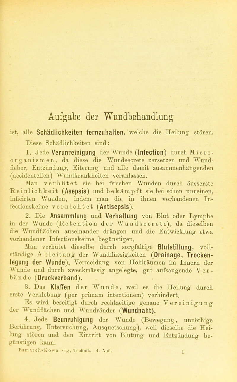 Aufgabe der Wundbehandlung ist, alle Schädlichkeiten fernzuhalten, welche die Heilung stören. Diese Schädlichkeiten sind: 1. Jede Verunreinigung der Wunde (Infection) durch Micro- organismen, da diese die Wundsecrete zersetzen und Wund- fieher, Entzündung, Eiterung und alle damit zusammenhängenden (accidentellen) Wundkrankheiten veranlassen. Man verhütet sie hei frischen Wunden durch äusserste Reinlichkeit (Asepsis) und bekämpft sie bei schon unreinen, inficirten Wunden, indem man die in ihnen vorhandenen In- fectionskeime vernichtet (Antisepsis). 2. Die Ansammlung und Verhaltung von Blut oder Lymphe in der Wunde (Retention der Wundsecrete), da dieselben die Wundflächen auseinander drängen und die Entwicklung etwa vorhandener Infectionskeime begünstigen. Man verhütet dieselbe durch sorgfältige Blutstillung, voll- ständige Ableitung der Wundflüssigkeiten (Drainage, Trocken- legung der Wunde), Vermeidung von Hohlräumen im Innern der Wunde und durch zweckmässig angelegte, gut aufsaugende Ver- bände (Druckverband). 3. Das Klaffen der Wunde, weil es die Heilung durch erste Verklebung (per primam intentionem) verhindert. Es wird beseitigt durch rechtzeitige genaue Vereinigung der Wundflächen und Wundränder (Wundnaht). 4. Jede Beunruhigung der Wunde (Bewegung, unnöthige Berührung, Untersuchung, Ausquetschung), weil dieselbe die Hei- lung stören und den Eintritt von Blutung und Entzündung be- günstigen kann.