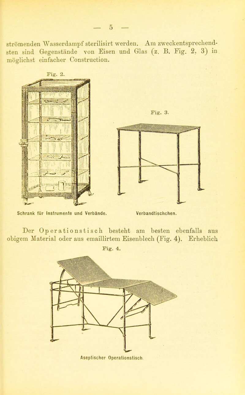 strömenden AVasserdampf sterilisirt werden. Am zweckentsprechend- sten sind Gegenstände von Eisen und Glas (z. B. Fig. 2, 3) in möglichst einfacher Construction. Fig. 2. Schrank für Instrumente und Verbände. Verbandtischchen. Der Operationstisch besteht am besten ebenfalls aus obigem Material oder aus emaillirtem Eisenblech (Fig. 4). Erheblich Fig. 4. Aseptischer Operationstisch