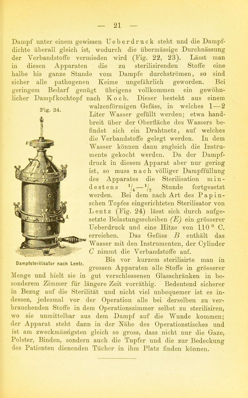 Dampf unter einem gewissen TJeberdruck steht und die Dampf- dichte überall gleich ist, wodurch die übermässige Durchnässung der Verbandstoffe vermieden wird (Fig. 22, 23). Lässt man in diesen Apparaten die zu sterilisirenden Stoffe eine halbe bis ganze Stunde vom Dampfe durchströmen, so sind sicher alle pathogenen Keime ungefährlich geworden. Bei geringem Bedarf genügt übrigens vollkommen ein gewöhn- licher Dampfkochtopf nach Koch. Dieser besteht aus einem walzenförmigen Gefäss, in welches 1—2 Fig. 24. Liter Wasser gefüllt werden; etwa hand- breit über der Oberfläche des Wassers be- findet sich ein Drahtnetz, auf welches die Verbandstoffe gelegt werden. In dem Wasser können dann zugleich die Instru- mente gekocht werden. Da der Dampf- druck in diesem Apparat aber nur gering ist, so muss nach völliger Dampffüllung des Apparates die Sterilisation min- destens 1/i—1/„ Stunde fortgesetzt werden. Bei dem nach Art des Papin- schen Topfes eingerichteten Sterilisator von Lentz (Fig. 24) lässt sich durch aufge- setzte Belastungsscheiben (E) ein grösserer Ueberdruck und eine Hitze von 110° C. erreichen. Das Gefäss B enthält das Wasser mit den Instrumenten, der Cylinder C nimmt die Verbandstoffe auf. Bis vor kurzem sterilisirte man in grossen Apparaten alle Stoffe in grösserer Menge und hielt sie in gut verschlossenen Glasschränken in be- sonderem Zimmer für längere Zeit vorräthig. Bedeutend sicherer in Bezug auf die Sterilität und nicht viel unbequemer ist es in- dessen, jedesmal vor der Operation alle bei derselben zu ver- brauchenden Stoffe in dem Operationszimmer selbst zu sterilisiren, wo sie unmittelbar aus dem Dampf auf die Wunde kommen; der Apparat steht dann in der Nähe des Operationstisches und ist am zweckmässigsten gleich so gross, dass nicht nur die Gaze, Polster, Binden, sondern auch die Tupfer und die zur Bedeckung des Patienten dienenden Tücher in ihm Platz finden können. mm Dampfsterilisator nach Lentz.