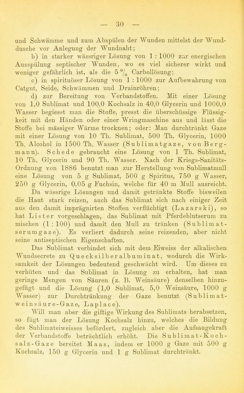 und Schwämme und zum Abspülen der Wunden mittelst der Wund- dusche vor Anlegung der Wundnaht; b) in starker wässriger Lösung von 1 : 1000 zur energischen Ausspülung septischer Wunden, wo es viel sicherer wirkt und weniger gefährlich ist, als die 5 °/0 Carbollösung; c) in spirituöser Lösung von 1 : 1000 zur Aufbewahrung von Catgut, Seide, Schwämmen und Drainröhren; d) zur Bereitung von Verbandstoffen. Mit einer Lösung von 1,0 Sublimat und 100,0 Kochsalz in 40,0 Glycerin und 1000,0 Wasser begiesst man die Stoffe, presst die überschüssige Flüssig- keit mit den Händen oder einer Wringmaschine aus und lässt die Stoffe bei mässiger Wärme trocknen; oder: Man durchtränkt Gaze mit einer Lösung von 10 Th. Sublimat, 500 Th. Glycerin, 1000 Th. Alcohol in 1500 Th. Wasser (Sublimatgaze, von Berg- mann). Schede gebraucht eine Lösung von 1 Th. Sublimat, 10 Th. Glycerin und 90 Th. Wasser. Nach der Kriegs-Sanitäts- Ordnung von 1886 benutzt man zur Herstellung von Sublimatmull eine Lösung von 5 g Sublimat, 500 g Spiritus, 750 g Wasser, 250 g Glycerin, 0,05 g Fuchsin, welche für 40 m Mull ausreicht. Da wässrige Lösungen und damit getränkte Stoffe bisweilen die Haut stark reizen, auch das Sublimat sich nach einiger Zeit aus den damit imprägnirten Stoffen verflüchtigt (L a z a r s k f), so hat List er vorgeschlagen, das Sublimat mit Pferdeblutserum zu mischen (1:100) und damit den Mull zu tränken (Sublimat- serumgaze). Es verliert dadurch seine reizenden, aber nicht seine antiseptischen Eigenschaften. Das Sublimat verbindet sich mit dem Eiweiss der alkalischen Wundsecrete zu Quecksilberalbuminat, wodurch die Wirk- samkeit der Lösungen bedeutend geschwächt wird. Um dieses zu verhüten und das Sublimat in Lösung zu erhalten, hat man geringe Mengen von Säuren (z. B. Weinsäure) denselben hinzu- gefügt und die Lösung (1,0 Sublimat, 5,0 Weinsäure, 1000 g Wasser) zur Durchtränkung der Gaze benutzt (Sublimat- weinsäure-Gaze, Laplace). Will man aber die giftise Wirkung des Sublimats herabsetzen, so fügt man der Lösung Kochsalz hinzu, welches die Bildung des Sublimateiweisses befördert, zugleich aber die Aufsaugekraft der Vex-bandstoffe beträchtlich erhöht. Die Sublimat-Koch- salz-Gaze bereitet Maas, indem er 1000 g Gaze mit 500 g Kochsalz, 150 g Glycerin und 1 g Sublimat durchtränkt.