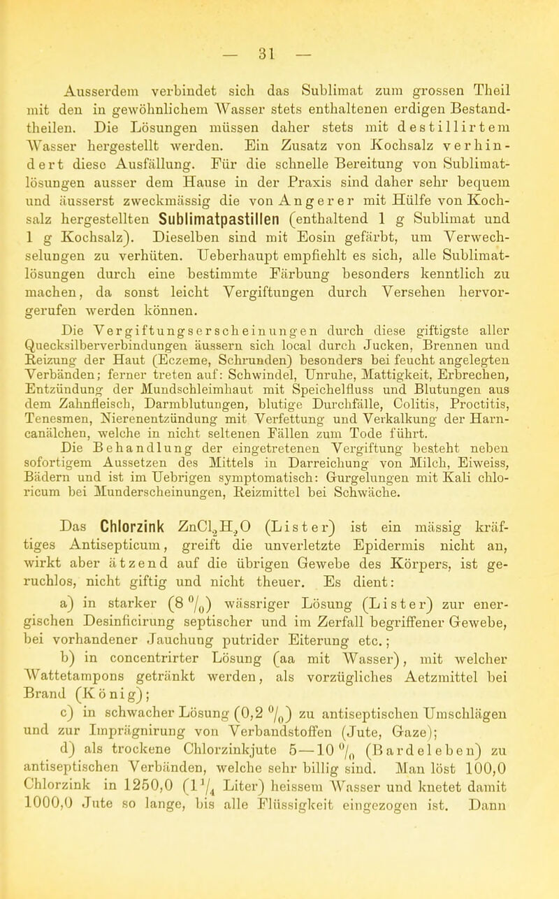 Ausserdem verbindet sich das Sublimat zum grossen Theil mit den in gewöhnlichem Wasser stets enthaltenen erdigen Bestand- teilen. Die Lösungen müssen daher stets mit destillirtem AVasser hergestellt werden. Ein Zusatz von Kochsalz verhin- dert diese Ausfällung. Für die schnelle Bereitung von Sublimat- lösungen ausser dem Hause in der Praxis sind daher sehr bequem und äusserst zweckmässig die von Anger er mit Hülfe von Koch- salz hergestellten Sublimatpastillen (enthaltend 1 g Sublimat und 1 g Kochsalz). Dieselben sind mit Eosin gefärbt, um Verwech- selungen zu verhüten. Ueberhaupt empfiehlt es sich, alle Sublimat- lösungen durch eine bestimmte Färbung besonders kenntlich zu machen, da sonst leicht Vergiftungen durch Versehen hervor- gerufen werden können. Die Vergiftungserscheinungen durch diese giftigste aller Queeksilberverbindungen äussern sich local durch Jucken, Brennen und Reizung der Haut (Eczeme, Schrunden) besonders bei feucht angelegten Verbänden; ferner treten auf: Schwindel, Unruhe, Mattigkeit, Erbrechen, Entzündung der Mundschleimhaut mit Speichelfluss und Blutungen aus dem Zahnfleisch, Darmblutungen, blutige Durchfälle, Colitis, Proctitis, Tenesmen, Nierenentzündung mit Verfettung und Verkalkung der Harn- canälchen, welche in nicht seltenen Fällen zum Tode führt. Die Behandlung der eingetretenen Vergiftung besteht neben sofortigem Aussetzen des Mittels in Darreichung von Milch, Eiweiss, Bädern und ist im Uebrigen symptomatisch: Gurgelungen mit Kali chlo- ricum bei Munderscheinungen, Reizmittel bei Schwäche. Das Chlorzink ZnCl^H^O (List er) ist ein massig kräf- tiges Antisepticum, greift die unverletzte Epidermis nicht an, wirkt aber ätzend auf die übrigen Gewebe des Körpers, ist ge- ruchlos, nicht giftig und nicht theuer. Es dient: a) in starker (8 °/0) wässriger Lösung (L i s t e r) zur ener- gischen Desinficirung septischer und im Zerfall begriffener Gewebe, bei vorhandener Jauchung putrider Eiterung etc.; b) in concentrirter Lösung (aa mit Wasser), mit welcher Wattetampons getränkt werden, als vorzügliches Aetzmittel bei Brand (König); c) in schwacher Lösung (0,2 °/0) zu antiseptischen Umschlägen und zur Imprägnirung von Verbandstoffen (Jute, Gaze); d) als trockene Chlorzinkjute 5 —10 °/0 (Bardeleben) zu antiseptischen Verbänden, welche sehr billig sind. Man löst 100,0 Chlorzink in 1250,0 (l]/4 Liter) heissem AVasser und knetet damit 1000,0 Jute so lange, bis alle Flüssigkeit eingezogen ist. Dann