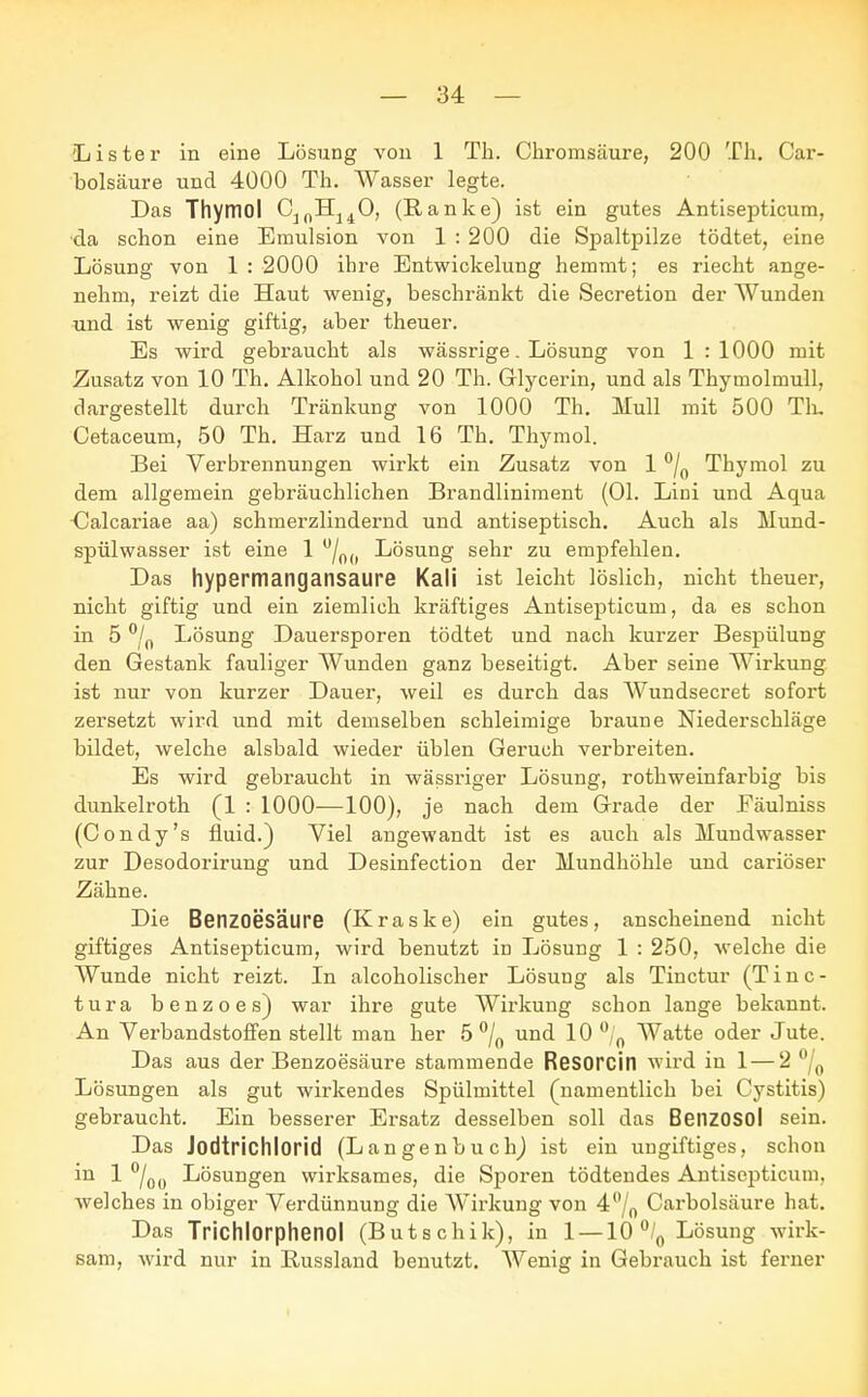 'Lister in eine Lösung von 1 Tb. Chromsäure, 200 Th. Car- bolsäure und 4000 Th. Wasser legte. Das Thymol C^H^O, (Ranke) ist ein gutes Antisepticum, •da schon eine Emulsion von 1 : 200 die Spaltpilze tödtet, eine Lösung von 1: 2000 ihre Entwickelung hemmt; es riecht ange- nehm, reizt die Haut wenig, beschränkt die Secretion der Wunden und ist wenig giftig, aber theuer. Es wird gebraucht als wässrige. Lösung von 1 : 1000 mit Zusatz von 10 Th. Alkohol und 20 Th. Glycerin, und als Thymolmull, dargestellt durch Tränkung von 1000 Th. Mull mit 500 Th. Cetaceum, 50 Th. Harz und 16 Th. Thymol. Bei Verbrennungen wirkt ein Zusatz von 1 °/0 Thymol zu dem allgemein gebräuchlichen Brandliniment (Ol. Liui und Aqua dalcariae aa) schmerzlindernd und antiseptisch. Auch als Mund- spülwasser ist eine 1 u/0(( Lösung sehr zu empfehlen. Das hypermangansaure Kali ist leicht löslich, nicht theuer, nicht giftig und ein ziemlich kräftiges Antisepticum, da es schon in 5 °/n Lösung Dauersporen tödtet und nach kurzer Bespülung den Gestank fauliger Wunden ganz beseitigt. Aber seine Wirkung ist nur von kurzer Dauer, weil es durch das Wundsecret sofort zersetzt wird und mit demselben schleimige braune Niederschläge bildet, welche alsbald wieder üblen Geruch verbreiten. Es wird gebraucht in wässriger Lösung, rothweinfarbig bis dunkelroth (1 : 1000—100), je nach dem Grade der Fäulniss (Condy's fluid.) Viel angewandt ist es auch als Mundwasser zur Desodorirung und Desinfection der Mundhöhle und cariöser Zähne. Die Benzoesäure (Kraske) ein gutes, anscheinend nicht giftiges Antisepticum, wird benutzt in Lösung 1 : 250, welche die Wunde nicht reizt. In alcoholischer Lösung als Tinctur (T i n c - tura benzoes) war ihre gute Wirkung schon lange bekannt. An Verbandstoffen stellt man her 5 °/0 und 10 °/0 Watte oder Jute. Das aus der Benzoesäure stammende Resorcin wird in 1 — 2 °/0 Lösungen als gut wirkendes Spülmittel (namentlich bei Cystitis) gebraucht. Ein besserer Ersatz desselben soll das BeilZOSOl sein. Das Jodtrichlorid (Langenbuch) ist ein ungiftiges, schon in 1 °/OÜ Lösungen wirksames, die Sporen tödtendes Antisepticum. welches in obiger Verdünnung die Wirkung von 40/0 Carbolsäure hat. Das Trichlorphenol (Butschik), in 1 —10°/0 Lösung wirk- sam, wird nur in Bussland benutzt. Wenig in Gebrauch ist ferner