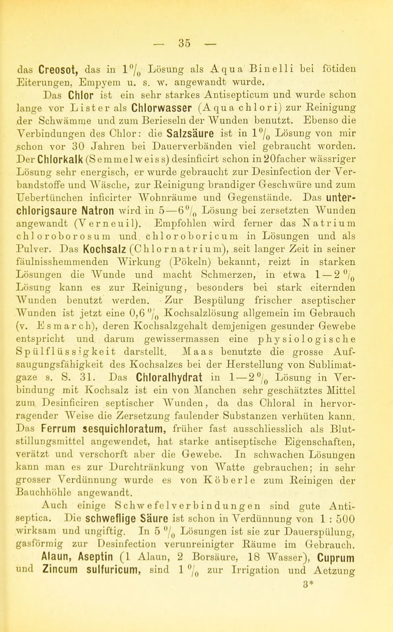 das Creosot, das in l°/0 Lösung als Aqua Binelli bei fötiden Eiterungen, Empyem u. s. w. angewandt wurde. Das Chlor ist ein sehr starkes Antisepticum und wurde schon lange vor Li st er als Chlorwasser (Aqua chlori) zur Eeinigung der Schwämme und zum Berieseln der Wunden benutzt. Ebenso die Verbindungen des Chlor: die Salzsäure ist in l°/0 Lösung von mir schon vor 30 Jahren bei Dauerverbänden viel gebraucht worden. Der Chlorkalk (Semmelweiss) desinficirt schon inSOfacher wässriger Lösung sehr energisch, er wurde gebraucht zur Desinfection der Ver- bandstoffe und Wäsche, zur Reinigung brandiger Geschwüre und zum Uebertünchen inficirter Wohnräume und Gegenstände. Das unter- Chiorigsaure Natron wird in 5—6°/n Lösung bei zersetzten Wunden angewandt (Verneuil). Empfohlen wird ferner das Natrium chloroborosum und chloroboricum in Lösungen und als Pulver. Das Kochsalz (Chlornatrium), seit langer Zeit in seiner fäulnisshemmenden Wirkung (Pökeln) bekannt, reizt in starken Lösungen die Wunde und macht Schmerzen, in etwa 1 — 2 °/0 Lösung kann es zur Reinigung, besonders bei stark eiternden Wunden benutzt werden. Zur Bespülung frischer aseptischer Wunden ist jetzt eine 0,6 °/0 Kochsalzlösung allgemein im Gebrauch (v. Esmarch), deren Kochsalzgehalt demjenigen gesunder Gewebe entspricht und darum gewissermassen eine physiologische Spülflüssigkeit darstellt. Maas benutzte die grosse Auf- saugungsfähigkeit des Kochsalzes bei der Herstellung von Sublimat- gaze s. S. 31. Das Chloralhydrat in 1 — 2°/0 Lösung in Ver- bindung mit Kochsalz ist ein von Manchen sehr geschätztes Mittel zum Desinficiren septischer Wunden, da das Chloral in hervor- ragender AVeise die Zersetzung faulender Substanzen verhüten kann. Das Ferrum sesquichloratum, früher fast ausschliesslich als Blut- stillungsmittel angewendet, hat starke antiseptische Eigenschaften, verätzt und verschorft aber die Gewebe. In schwachen Lösungen kann man es zur Durchtränkung von AVatte gebrauchen; in sehr grosser Verdünnung wurde es von Köberle zum Beinigen der Bauchhöhle angewandt. Auch einige S chw e fe 1 v er b in dun g en sind gute Anti- septica. Die schweflige Säure ist schon in Verdünnung von 1 : 500 wirksam und ungiftig. In 5 °/0 Lösungen ist sie zur Dauerspülung, gasförmig zur Desinfection verunreinigter Bäume im Gebrauch. Alaun, Aseptin (1 Alaun, 2 Borsäure, 18 Wasser), Cuprum und Zincum SUlfuricum, sind 1 °/0 zur Irrigation und Aetzung 3*