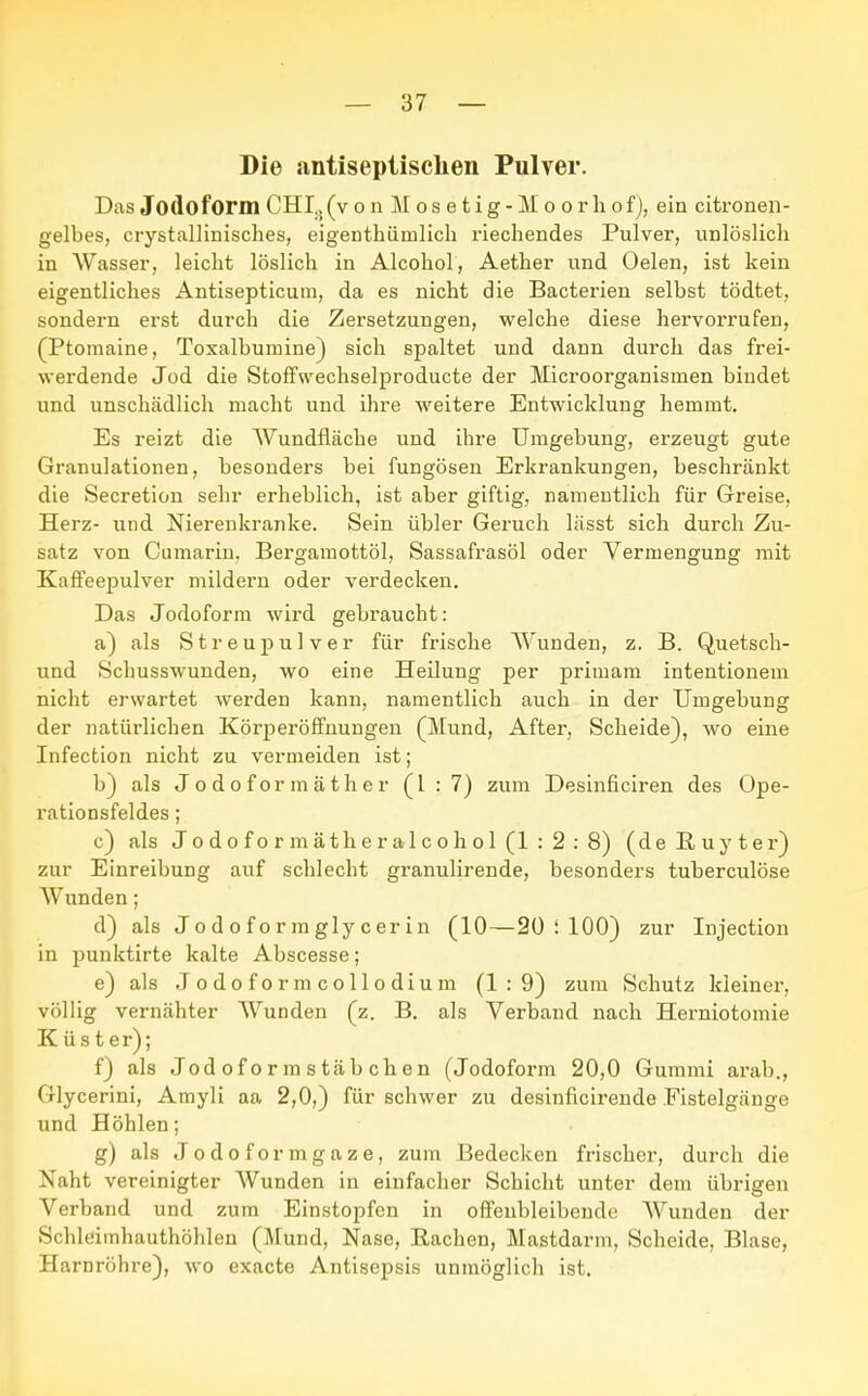 Die antiseptischen Pulver. Das Jodoform CHI:!(v o n M o s e t i g - M o o r Ii of), ein citronen- gelbes, crystallinisches, eigeDthiimlich riechendes Pulver, unlöslich in Wasser, leicht löslich in Alcohol, Aether und Oelen, ist kein eigentliches Antisepticum, da es nicht die Bacterien selbst tödtet, sondern erst durch die Zersetzungen, welche diese hervorrufen, (Ptomaine, Toxalbumine) sich spaltet und dann durch das frei- werdende Jod die Stoffwechselproducte der Microorganisinen bindet und unschädlich macht und ihre weitere Entwicklung hemmt. Es reizt die Wundfläche und ihre Umgebung, erzeugt gute Granulationen, besonders bei fungösen Erkrankungen, beschränkt die Secretion sehr erheblich, ist aber giftig, namentlich für Greise, Herz- und Nierenkranke. Sein übler Geruch lässt sich durch Zu- satz von Cumarin, Bergamottöl, Sassafrasöl oder Vermengung mit Kaffeepulver mildern oder verdecken. Das Jodoform wird gebraucht: a) als Streupulver für frische Wunden, z. B. Quetsch- und Schusswunden, wo eine Heilung per primam intentionem nicht erwartet werden kann, namentlich auch in der Umgebung der natürlichen Körperöffnungen (Mund, After, Scheide), wo eine Infection nicht zu vermeiden ist; b) als Jodoformäther (1:7) zum Desinficiren des Ope- rationsfeldes ; c) als Jodoformätheralcohol(l:2:8) (de Euy ter) zur Einreibung auf schlecht granulirende, besonders tuberculöse AVunden; d) als Jodof ormgly cerin (10—20 I 100) zur Injection in punktirte kalte Abscesse; e) als Jodoformcollodium (1:9) zum Schutz kleiner, völlig vernähter AVunden (z. B. als Verband nach Herniotomie K üs t er); f) als Jodoformstäbchen (Jodoform 20,0 Gummi arab., Glycerini, Amyli aa 2,0,) für schwer zu desinficirende Fistelgänge und Höhlen; g) als Jodoformgaze, zum Bedecken frischer, durch die Naht vereinigter AVunden in einfacher Schicht unter dem übrigen Verband und zum Einstopfen in offenbleibende AVunden der Schleimhauthöhlen (Mund, Nase, Bachen, Mastdarm, Scheide, Blase, Harnröhre), wo exacte Antisepsis unmöglich ist.