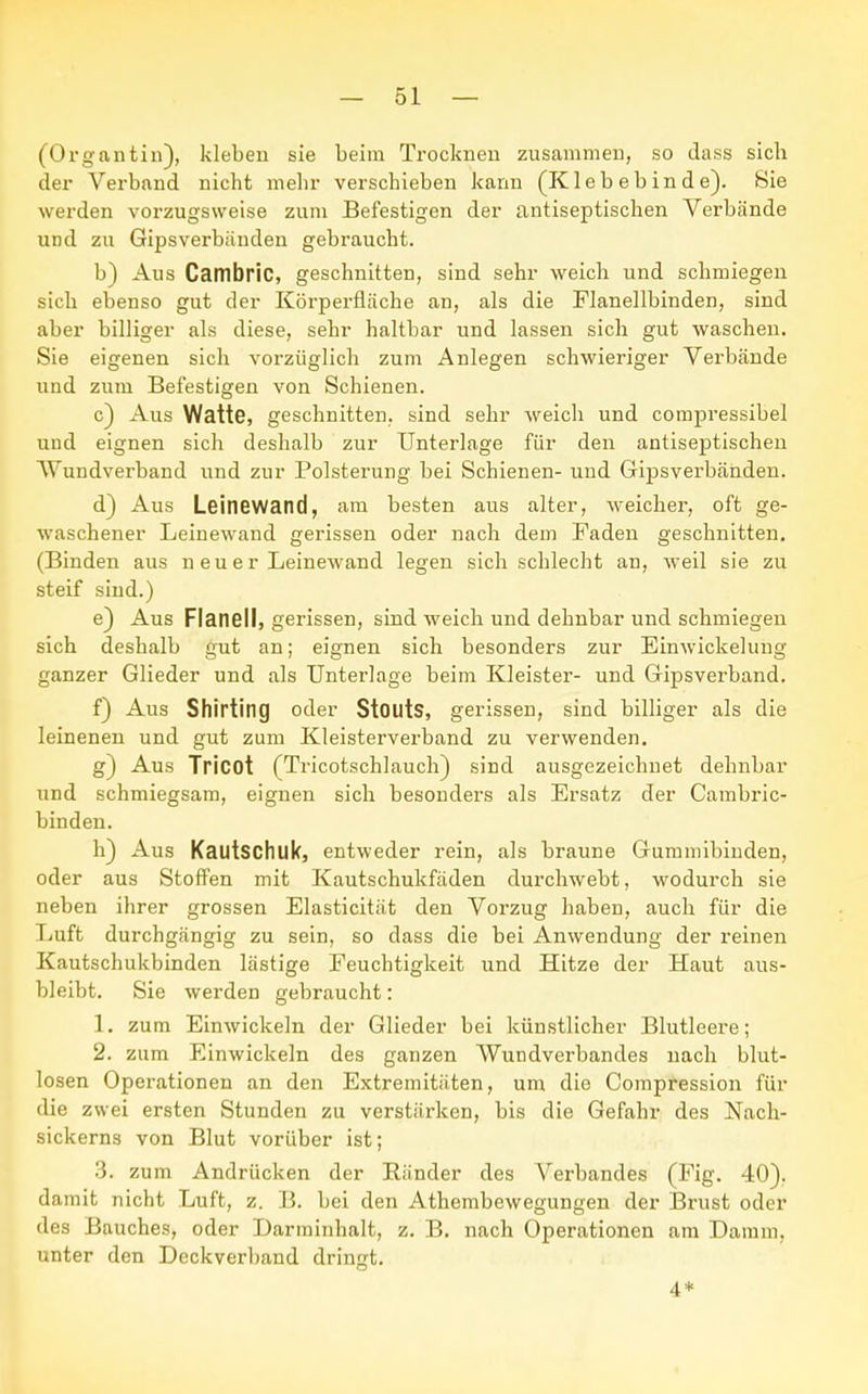 (Organtin), kleben sie beim Trocknen zusammen, so dass sich der Verband nicht mehr verschieben kann (K1 e b e b in d e). Sie werden vorzugsweise zum Befestigen der antiseptischen Verbände und zu Gipsverbänden gebraucht. b) Aus Cambric, geschnitten, sind sehr weich und schmiegen sich ebenso gut der Körperfläche an, als die Flanellbinden, sind aber billiger als diese, sehr haltbar und lassen sich gut waschen. Sie eigenen sich vorzüglich zum Anlegen schwieriger Verbände und zum Befestigen von Schienen. c) Aus Watte, geschnitten, sind sehr weich und compressibel und eignen sich deshalb zur Unterlage für den antiseptischen Wundverband und zur Polsterung bei Schienen- und Gipsverbänden. d) Aus Leinewand, am besten aus alter, weicher, oft ge- waschener Leinewand gerissen oder nach dem Faden geschnitten. (Binden aus n euer Leinewand legen sich schlecht an, weil sie zu steif sind.) e) Aus Flanell, gerissen, sind weich und dehnbar und schmiegen sich deshalb gut an; eignen sich besonders zur Einwickelung ganzer Glieder und als Unterlage beim Kleister- und Gipsverband. f) Aus Shirting oder StOllts, gerissen, sind billiger als die leinenen und gut zum Kleisterverband zu verwenden. g) Aus Tricot (Tricotschlauch) sind ausgezeichnet dehnbar und schmiegsam, eignen sich besonders als Ersatz der Cambric- binden. h) Aus Kautschuk, entweder rein, als braune Gummibinden, oder aus Stoffen mit Kautschukfäden durchwebt, wodurch sie neben ihrer grossen Elasticität den Vorzug haben, auch für die Luft durchgängig zu sein, so dass die bei Anwendung der reinen Kautschukbinden lästige Feuchtigkeit und Hitze der Haut aus- bleibt. Sie werden gebraucht: 1. zum Einwickeln der Glieder bei künstlicher Blutleere; 2. zum Einwickeln des ganzen Wundverbandes nach blut- losen Operationen an den Extremitäten, um die Compression für die zwei ersten Stunden zu verstärken, bis die Gefahr des Nach- sickerns von Blut vorüber ist; 3. zum Andrücken der Ränder des Verbandes (Fig. 40). damit nicht Luft, z. B. bei den Athembewegungen der Brust oder des Bauches, oder Darminhalt, z. B. nach Operationen am Damm, unter den Deckverband dringt. 4*