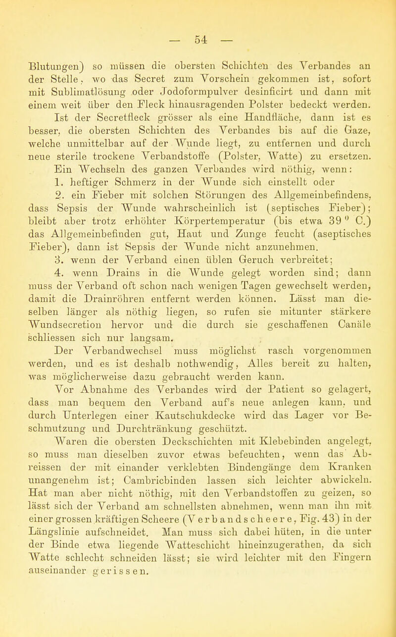 Blutungen) so müssen die obersten Schichten des Verbandes an der Stelle. wo das Secret zum Vorschein gekommen ist, sofort mit Sublimatlösung oder Jodoformpulver desinficirt und dann mit einem weit über den Fleck hinausragenden Polster bedeckt werden. Ist der Secretfleck grösser als eine Handfläche, dann ist es besser, die obersten Schichten des Verbandes bis auf die Gaze, welche unmittelbar auf der Wunde liegt, zu entfernen und durch neue sterile trockene Verbandstoffe (Polster, Watte) zu ersetzen. Ein Wechseln des ganzen Verbandes wird nöthig, wenn: 1. heftiger Schmerz in der Wunde sich einstellt oder 2. ein Fieber mit solchen Störungen des Allgemeinbefindens, dass Sepsis der Wunde wahrscheinlich ist (septisches Fieber); bleibt aber trotz erhöhter Körpertemperatur (bis etwa 39 0 C.) das Allgemeinbefinden gut, Haut und Zunge feucht (aseptisches Fieber), dann ist Sepsis der Wunde nicht anzunehmen. 3. wenn der Verband einen üblen Geruch verbreitet; 4. wenn Drains in die Wunde gelegt worden sind; dann muss der Verband oft schon nach wenigen Tagen gewechselt werden, damit die Drainröhren entfernt werden können. Lässt man die- selben länger als nöthig liegen, so rufen sie mitunter stärkere Wundsecretion hervor und die durch sie geschaffenen Canäle schliessen sich nur langsam. Der Verbandwechsel muss möglichst rasch vorgenommen werden, und es ist deshalb nothwendig, Alles bereit zu halten, was möglicherweise dazu gebraucht werden kann. Vor Abnahme des Verbandes wird der Patient so gelagert, dass man bequem den Verband aufs neue anlegen kann, und durch Unterlegen einer Kautschukdecke wird das Lager vor Be- schmutzung und Durchtränkung geschützt. Waren die obersten Deckschichten mit Klebebinden angelegt, so muss man dieselben zuvor etwas befeuchten, wenn das Ab- reissen der mit einander verklebten Bindengänge dem Kranken unangenehm ist; Cambricbinden lassen sich leichter abwickeln. Hat man aber nicht nöthig, mit den Verbandstoffen zu geizen, so lässt sich der Verband am schnellsten abnehmen, wenn man ihn mit einer grossen kräftigen Scheere (V e r b a n d s c h e e r e, Fig. 43) in der Längslinie aufschneidet. Man muss sich dabei hüten, in die unter der Binde etwa liegende Watteschicht hineinzugerathen, da sich Watte schlecht schneiden lässt; sie wird leichter mit den Fingern auseinander gerissen.