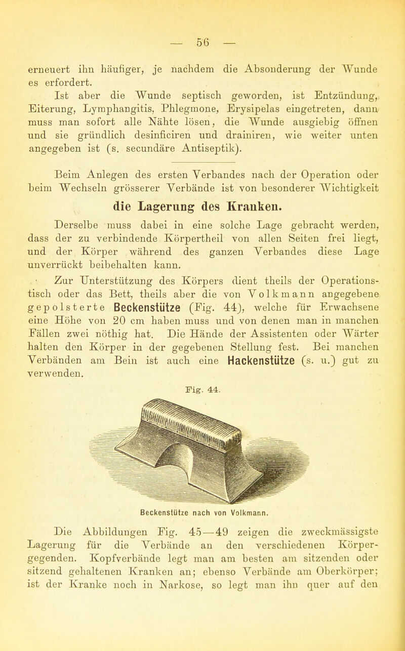 erneuert ihn häufiger, je nachdem die Absonderung der AVunde es erfordert. Ist aber die Wunde septisch geworden, ist Entzündung, Eiterung, Lymphangitis, Phlegmone, Erysipelas eingetreten, dann muss man sofort alle Nähte lösen, die Wunde ausgiebig öffnen und sie gründlich desinficiren und drainiren, wie weiter unten angegeben ist (s. secundäre Antiseptik). Beim Anlegen des ersten Verbandes nach der Operation oder beim Wechseln grösserer Verbände ist von besonderer Wichtigkeit die Lagerung des Krauken. Derselbe muss dabei in eine solche Lage gebracht werden, dass der zu verbindende Körpertheil von allen Seiten frei liegt, und der Körper während des ganzen Verbandes diese Lage unverrückt beibehalten kann. Zur Unterstützung des Körpers dient theils der Operations- tisch oder das Bett, theils aber die von Volkmann angegebene gepolsterte Beckenstütze (Fig. 44), welche für Erwachsene eine Höhe von 20 cm haben muss und von denen man in manchen Fällen zwei nöthig hat. Die Hände der Assistenten oder Wärter halten den Körper in der gegebenen Stellung fest. Bei manchen Verbänden am Bein ist auch eine Hackenstütze (s. u.) gut zu verwenden. Fig. 44. Beckenstütze nach von Volkmann. Die Abbildungen Fig. 45—49 zeigen die zweckmässigste Lagerung für die Verbände an den verschiedenen Körper- gegenden. Kopfverbände legt man am besten am sitzenden oder sitzend gehaltenen Kranken an; ebenso Verbände am Oberkörper; ist der Kranke noch in Narkose, so legt man ihn quer auf den