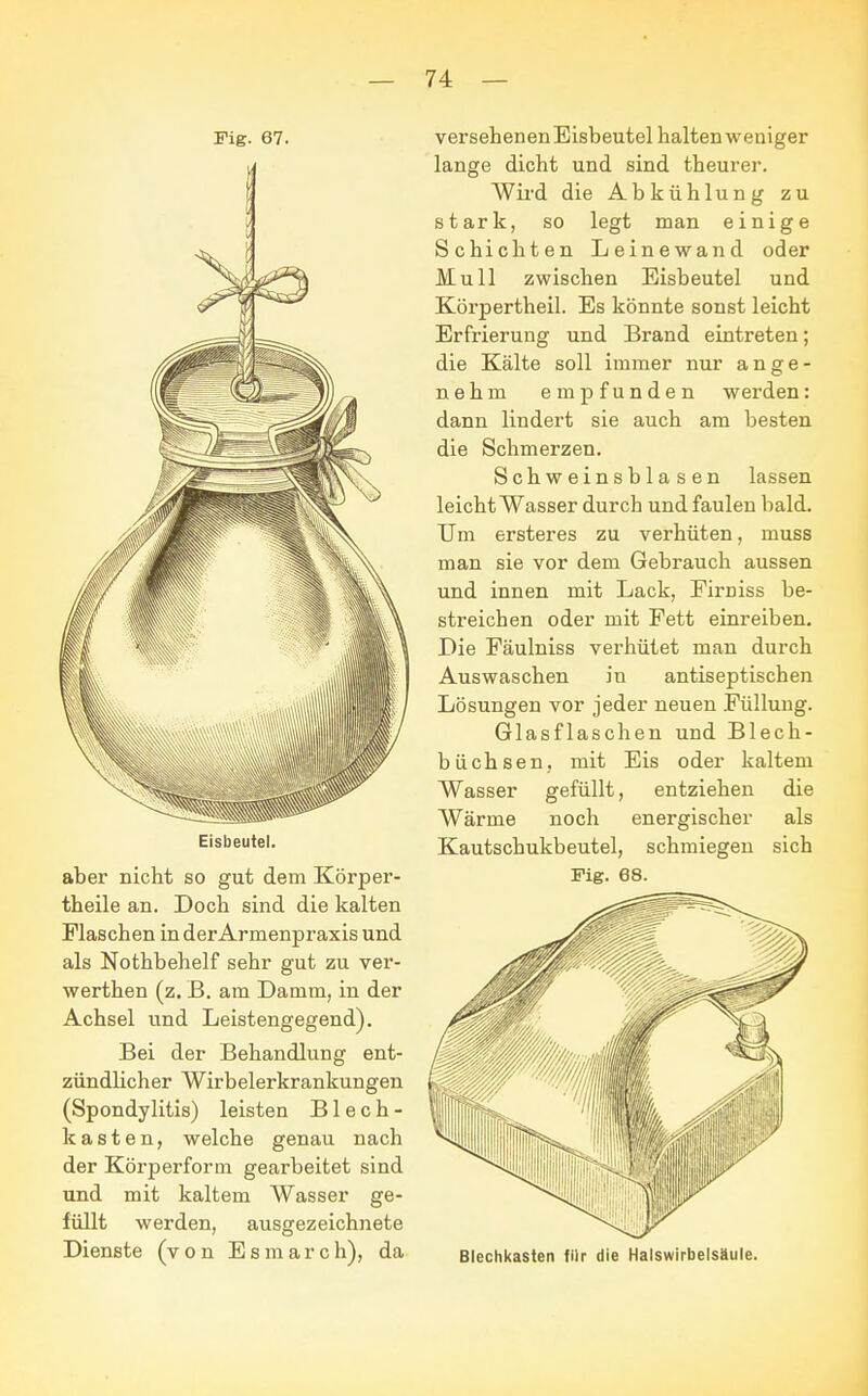 Fig. 67. Eisbeutel. aber nicht so gut dem Körper- theile an. Doch sind die kalten Flaschen in der Armenpraxis und als Nothbehelf sehr gut zu ver- werthen (z. B. am Damm, in der Achsel und Leistengegend). Bei der Behandlung ent- zündlicher Wirbelerkrankungen (Spondylitis) leisten Blech- kasten, welche genau nach der Körperform gearbeitet sind und mit kaltem Wasser ge- füllt werden, ausgezeichnete Dienste (von Esmarch), da versehenen Eisbeutel halten weniger lange dicht und sind theurer. Wird die Abkühlung zu stark, so legt man einige Schichten Leinewand oder Mull zwischen Eisbeutel und Körpertheil. Es könnte sonst leicht Erfrierung und Brand eintreten; die Kälte soll immer nur ange- nehm empfunden werden: dann lindert sie auch am besten die Schmerzen. Schweinsblasen lassen leicht Wasser durch und faulen bald. Um ersteres zu verhüten, muss man sie vor dem Gebrauch aussen und innen mit Lack, Eirniss be- streichen oder mit Fett einreiben. Die Fäulniss verhütet man durch Auswaschen in antiseptischen Lösungen vor jeder neuen Füllung. Glasflaschen und Blech- büchsen, mit Eis oder kaltem Wasser gefüllt, entziehen die Wärme noch energischer als Kautschukbeutel, schmiegen sich Fig. 68. Blechkasten für die Halswirbelsäule.