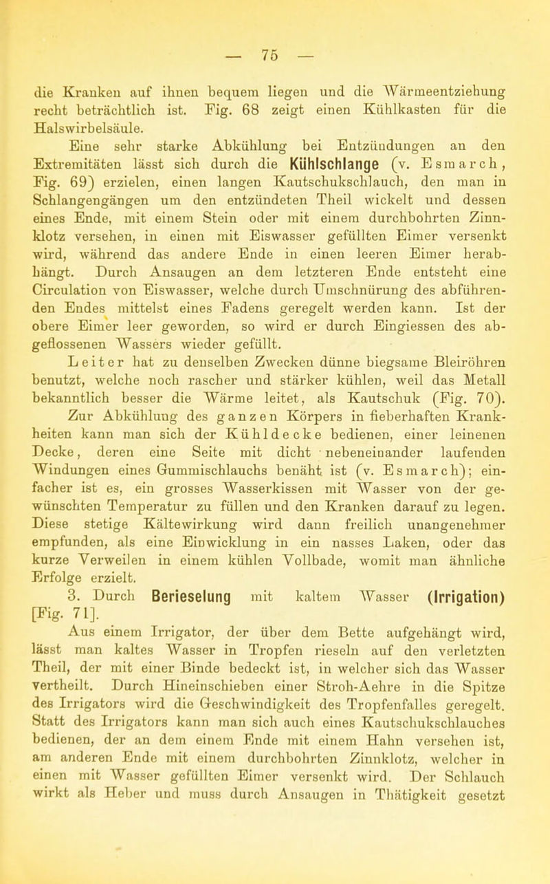 die Kranken auf ihnen bequem liegen und die Wärineentziehung recht beträchtlich ist. Fig. 68 zeigt einen Kühlkasten für die Halswirbelsäule. Eine sehr starke Abkühlung bei Entzündungen an den Extremitäten lässt sich durch die Kühlschlange (v. Esraarch, Fig. 69) erzielen, einen langen Kautschukschlauch, den man in Schlangengängen um den entzündeten Theil wickelt und dessen eines Ende, mit einem Stein oder mit einem durchbohrten Zinn- klotz versehen, in einen mit Eiswasser gefüllten Eimer versenkt wird, während das andere Ende in einen leeren Eimer herab- hängt. Durch Ansaugen an dem letzteren Ende entsteht eine Circulation von Eiswasser, welche durch Uinschnürung des abführen- den Endes mittelst eines Fadens geregelt werden kann. Ist der obere Eimer leer geworden, so wird er durch Eingiessen des ab- geflossenen Wassers wieder gefüllt. Leiter hat zu denselben Zwecken dünne biegsame Bleiröhren benutzt, welche noch rascher und stärker kühlen, weil das Metall bekanntlich besser die Wärme leitet, als Kautschuk (Fig. 70). Zur Abkühlung des ganzen Körpers in fieberhaften Krank- heiten kann man sich der Kühldecke bedienen, einer leinenen Decke, deren eine Seite mit dicht nebeneinander laufenden Windungen eines Gummischlauchs benäht ist (v. Esmarch); ein- facher ist es, ein grosses Wasserkissen mit Wasser von der ge- wünschten Temperatur zu füllen und den Kranken darauf zu legen. Diese stetige Kältewirkung wird dann freilich unangenehmer empfunden, als eine Einwicklung in ein nasses Laken, oder das kurze Verweilen in einem kühlen Vollbade, womit man ähnliche Erfolge erzielt. 3. Durch Berieselung mit kaltem Wasser (Irrigation) [Fig. 71]. Aus einem Irrigator, der über dem Bette aufgehängt wird, lässt man kaltes Wasser in Tropfen rieseln auf den verletzten Theil, der mit einer Binde bedeckt ist, in welcher sich das Wasser vertheilt. Durch Hineinschieben einer Stroh-Aehre in die Spitze des Irrigators wird die Geschwindigkeit des Tropfenfalles geregelt. Statt des Irrigators kann man sich auch eines Kautschukschlauches bedienen, der an dem einem Ende mit einem Hahn versehen ist, am anderen Ende mit einem durchbohrten Zinnklotz, welcher in einen mit Wasser gefüllten Eimer versenkt wird. Der Schlauch wirkt als Heber und muss durch Ansaugen in Thätigkeit gesetzt