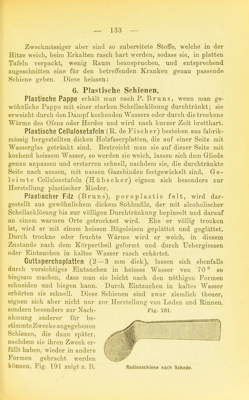 Zweckmässiger aber sind so zubereitete Stoffe, welche in der Hitze weich, beim Erkalten rasch hart werden, sodass sie, in platten Tafeln verpackt, wenig Raum beanspruchen, und entsprechend zugeschnitten eine für den betreffenden Kranken genau passende Schiene geben. Diese heissen: Plastische Pappe erhält man nach P. Bruns, wenn man ge- wöhnliche Pappe mit einer starken Schellacklösung durchtränkt; sie erweicht durch den Dampf kochenden Wassers oder durch die trockene Wärme des Ofens oder Herdes und wird nach kurzer Zeit bretthart. Plastische Celllllosetafeln (R. de Fischer) bestehen aus fabrik- mässig hergestellten dicken Holzfaserplatten, die auf einer Seite mit Wasserglas getränkt sind. Bestreicht man sie auf dieser Seite mit kochend heissem Wasser, so werden sie weich, lassen sich dem Gliede genau anpassen und erstarren schnell, nachdem sie, die durchtränkte Seite nach aussen, mit nassen Gazebinden festgewickelt sind. Ge- leimte Cellulosetafeln (Hübscher) eignen sich besonders zur Herstellung plastischer Mieder. Plastischer Filz (Bruns), poroplastic feit, wird dar- gestellt aus gewöhnlichem dickem Sohlenfilz, der mit alcoholischer Schellacklösung bis zur völligen Durchtränkung bepinselt und darauf an einem warmen Orte getrocknet wird. Ehe er völlig trocken ist, wird er mit einem heissen Bügeleisen geplättet und geglättet. Durch trockne oder feuchte Wärme wird er weich, in diesem Zustande nach dem Körpertheil geformt und durch Uebergiessen oder Eintauchen in kaltes Wasser rasch erhärtet. Guttaperchaplatten (2—3 mm dick), lassen sich ebenfalls durch vorsichtiges Eintauchen in heisses Wasser von 70° so biegsam machen, dass man sie leicht nach den nöthigen Formen schneiden und biegen kann. Durch Eintauchen in kaltes Wasser erhärten sie schnell. Diese Schienen sind zwar ziemlich theuer, eignen sich aber nicht nur zur Herstellung von Laden und Rinnen, sondern besonders zur Nach- Fig. 191. 6. Plastische Schienen. ahmung anderer für be- stimmte Zwecke angegebenen Schienen, die dann später, nachdem sie ihren Zweck er- füllt haben, wieder in andere Formen gebracht werden können, Fig. 191 zeigt z. B. Radiusschiene nach Schede.