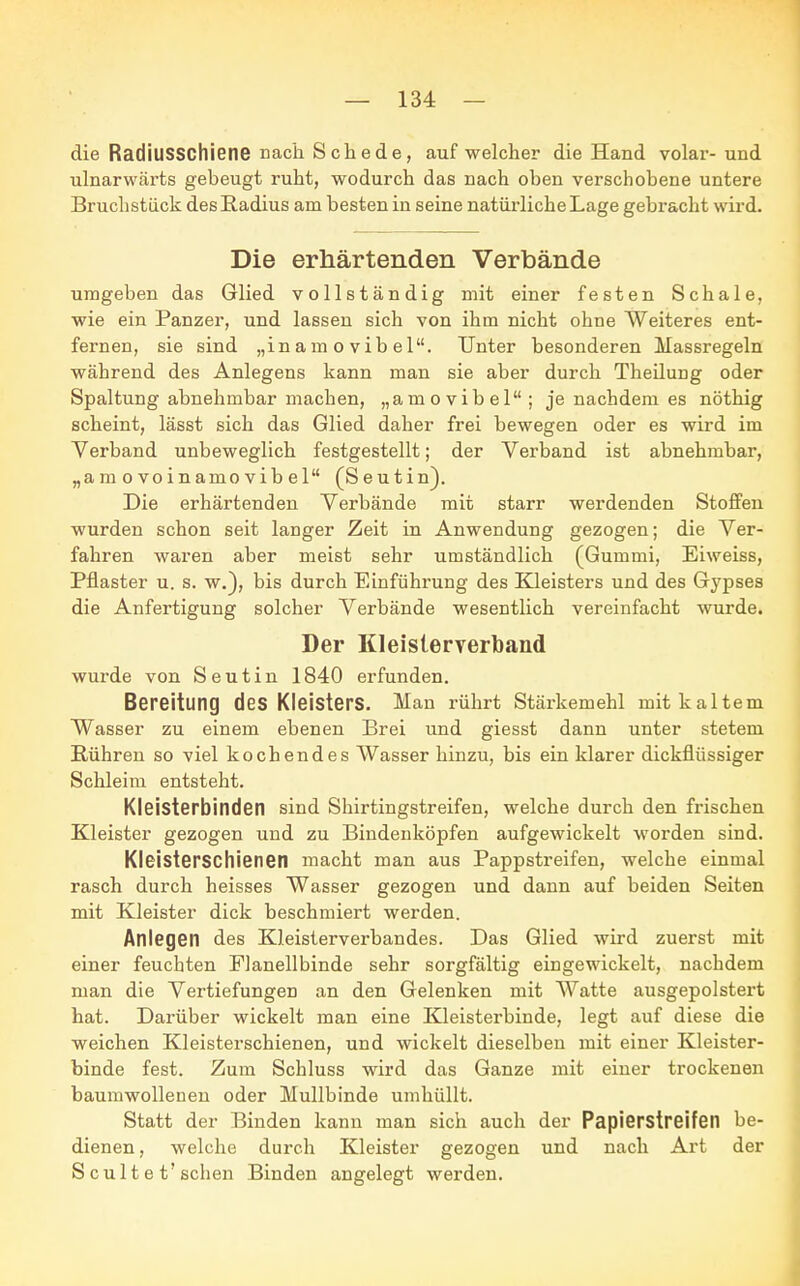 die Radiusschiene nach Schede, auf welcher die Hand volar-und ulnarwärts gebeugt ruht, wodurch das nach oben verschobene untere Bruchstück des Radius am besten in seine natürliche Lage gebracht wird. Die erhärtenden Verbände umgeben das Glied vollständig mit einer festen Schale, wie ein Panzer, und lassen sich von ihm nicht ohne Weiteres ent- fernen, sie sind „inamovibel. Unter besonderen Massregeln während des Anlegens kann man sie aber durch Theilung oder Spaltung abnehmbar machen, „amovibel; je nachdem es nöthig scheint, lässt sich das Glied daher frei bewegen oder es wird im Verband unbeweglich festgestellt; der Verband ist abnehmbar, „amovoinamovibel (Seutin). Die erhärtenden Verbände mit starr werdenden Stoffen wurden schon seit langer Zeit in Anwendung gezogen; die Ver- fahren waren aber meist sehr umständlich (Gummi, Eiweiss, Pflaster u. s. w.), bis durch Einführung des Kleisters und des Gypses die Anfertigung solcher Verbände wesentlich vereinfacht wurde. Der Kleisterverband wurde von Seutin 1840 erfunden. Bereitung des Kleisters. Man rührt Stärkemehl mit kaltem Wasser zu einem ebenen Brei und giesst dann unter stetem Rühren so viel kochendes Wasser hinzu, bis ein klarer dickflüssiger Schleim entsteht. Kleisterbinden sind Shirtingstreifen, welche durch den frischen Kleister gezogen und zu Bindenköpfen aufgewickelt worden sind. Kleisterschienen macht man aus Pappstreifen, welche einmal rasch durch heisses Wasser gezogen und dann auf beiden Seiten mit Kleister dick beschmiert werden. Anlegen des Kleisterverbandes. Das Glied wird zuerst mit einer feuchten Flanellbinde sehr sorgfältig eingewickelt, nachdem man die Vertiefungen an den Gelenken mit Watte ausgepolstert hat. Darüber wickelt man eine Kleisterbinde, legt auf diese die weichen Kleisterschienen, und wickelt dieselben mit einer Kleister- binde fest. Zum Schluss wird das Ganze mit einer trockenen baumwollenen oder Mullbinde umhüllt. Statt der Binden kann man sich auch der Papierstreifen be- dienen , welche durch Kleister gezogen und nach Art der S cult e t'sehen Binden angelegt werden.