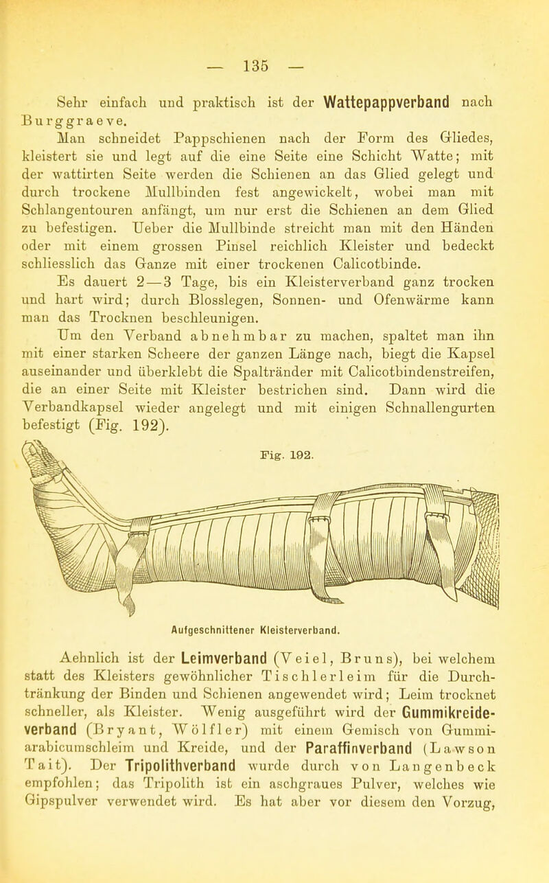 Sehr einfach und praktisch ist der Wattepappverband nach Burggrae ve. Man schneidet Pappschienen nach der Form des Gliedes, kleistert sie und legt auf die eine Seite eine Schicht Watte; mit der wattirten Seite werden die Schienen an das Glied gelegt und durch trockene Mullbinden fest angewickelt, wobei man mit Schlangentouren anfängt, um nur erst die Schienen an dem Glied zu befestigen. Ueber die Mullbinde streicht man mit den Händen oder mit einem grossen Pinsel reichlich Kleister und bedeckt schliesslich das Ganze mit einer trockenen Calicotbinde. Es dauert 2— 3 Tage, bis ein Kleisterverband ganz trocken und hart wird; durch Biossiegen, Sonnen- und Ofenwärme kann mau das Trocknen beschleunigen. Um den Verband abnehmbar zu machen, spaltet man ihn mit einer starken Scheere der ganzen Länge nach, biegt die Kapsel auseinander und überklebt die Spaltränder mit Calicotbindenstreifen, die an einer Seite mit Kleister bestrichen sind. Dann wird die Verbandkapsel wieder angelegt und mit einigen Schnallengurten befestigt (Fig. 192). Aufgeschnittener Kleisterverband. Aehnlich ist der Leimverband (Veiel, Bruns), bei welchem statt des Kleisters gewöhnlicher Tischlerleim für die Durch- tränkung der Binden und Schienen angewendet wird; Leim trocknet schneller, als Kleister. Wenig ausgeführt wird der Glimmikreide- verband (Bryant, Wölfl er) mit einem Gemisch von Gummi- arabicuraschleim und Kreide, und der Paraffinverband (Lawson Tait). Der Tripolithverbatld wurde durch von Langenbeck empfohlen; das Tripolith ist ein aschgraues Pulver, welches wie Gipspulver verwendet wird. Es hat aber vor diesem den Vorzug,