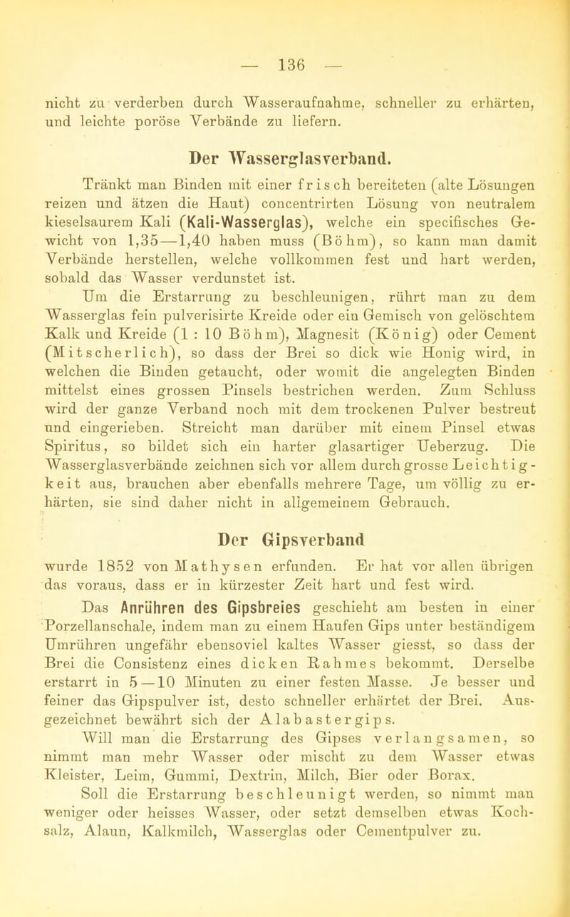 nicht zu verderben durch Wasseraufnahme, schneller zu erhärten, und leichte poröse Verbände zu liefern. Der Wasserglas verband. Tränkt man Binden mit einer frisch bereiteten (alte Lösungen reizen und ätzen die Haut) concentrirten Lösung von neutralem kieselsaurem Kali (Kali-Wasserglas), welche ein specifisches Ge- wicht von 1,35—-1,40 haben muss (Böhm), so kann man damit Verbände herstellen, welche vollkommen fest und hart werden, sobald das Wasser verdunstet ist. Um die Erstarrung zu beschleunigen, rührt man zu dem Wasserglas fein pulverisirte Kreide oder ein Gemisch von gelöschtem Kalk und Kreide (1 : 10 Böhm), Magnesit (König) oder Cement (M i t s che rl i c h), so dass der Brei so dick wie Honig wird, in welchen die Binden getaucht, oder womit die angelegten Binden mittelst eines grossen Pinsels bestrichen werden. Zum Schluss wird der ganze Verband noch mit dem trockenen Pulver bestreut und eingerieben. Streicht man darüber mit einem Pinsel etwas Spiritus, so bildet sich ein harter glasartiger Ueberzug. Die Wasserglasverbände zeichnen sich vor allem durch grosse Leichtig- keit aus, brauchen aber ebenfalls mehrere Tage, um völlig zu er- härten, sie sind daher nicht in aligemeinem Gebrauch. Der Gipsverband wurde 1852 vonMathysen erfunden. Er hat vor allen übrigen das voraus, dass er in kürzester Zeit hart und fest wird. Das Anrühren des Gipsbreies geschieht am besten in einer Porzellanschale, indem man zu einem Haufen Gips unter beständigem Umrühren ungefähr ebensoviel kaltes Wasser giesst. so dass der Brei die Consistenz eines dicken Rahmes bekommt. Derselbe erstarrt in 5 —10 Minuten zu einer festen Masse. Je besser und feiner das Gipspulver ist, desto schneller erhärtet der Brei. Aus- gezeichnet bewährt sich der Alabastergips. Will man die Erstarrung des Gipses verlangsamen, so nimmt man mehr Wasser oder mischt zu dem Wasser etwas Kleister, Leim, Gummi, Dextrin, Milch, Bier oder Borax. Soll die Erstarrung beschleunigt werden, so nimmt man weniger oder heisses Wasser, oder setzt demselben etwas Koch- salz, Alaun, Kalkmilch, Wasserglas oder Cementpulver zu.