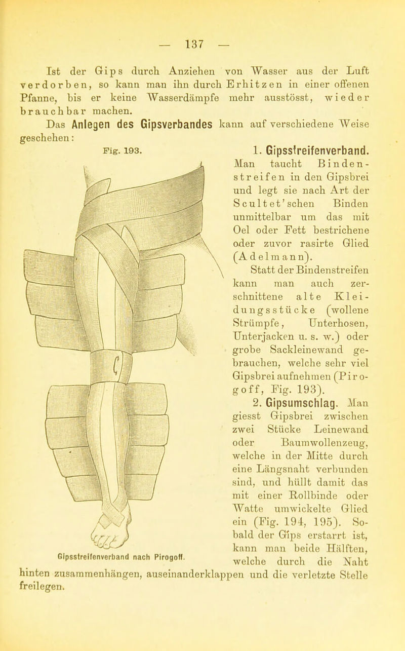 Ist der Gips durch Anziehen von Wasser aus der Luft verdorben, so kann man ihn durch Erhitz en in einer offenen Pfanne, bis er keine AVasserdämpfe mehr ausstösst, wieder brauchbar machen. Das Anlegen des Gipsverbandes kann auf verschiedene Weise geschehen: Fig. 193. 1. Gipssfreifenverband. Man taucht Binden- streifen in den Gipsbrei und legt sie nach Art der S c u 11 et' sehen Binden unmittelbar um das mit Oel oder Fett bestrichene oder zuvor rasirte Glied (Adelm ann). Statt der Bindenstreifen kann man auch zer- schnittene alte Klei- dungsstücke (wollene Strümpfe, Unterhosen, Unterjacken u. s. w.) oder grobe Sackleinewand ge- brauchen, welche sehr viel Gipsbrei aufnehmen (Piro- goff, Mg. 193). 2. Gipsumschlag. Man giesst Gipsbrei zwischen zwei Stücke Leinewand oder Baumwollenzeug, welche in der Mitte durch eine Längsnaht verbunden sind, und hüllt damit das mit einer Rollbinde oder Watte umwickelte Glied ein (Fig. 194, 195). So- * bald der Gips erstarrt ist, kann man beide Hälften, Gipsstreifenverband nach Pirogoff. wekhe durch die hinten zusammenhängen, auseinanderklappen und die verletzte Stelle freilegen.