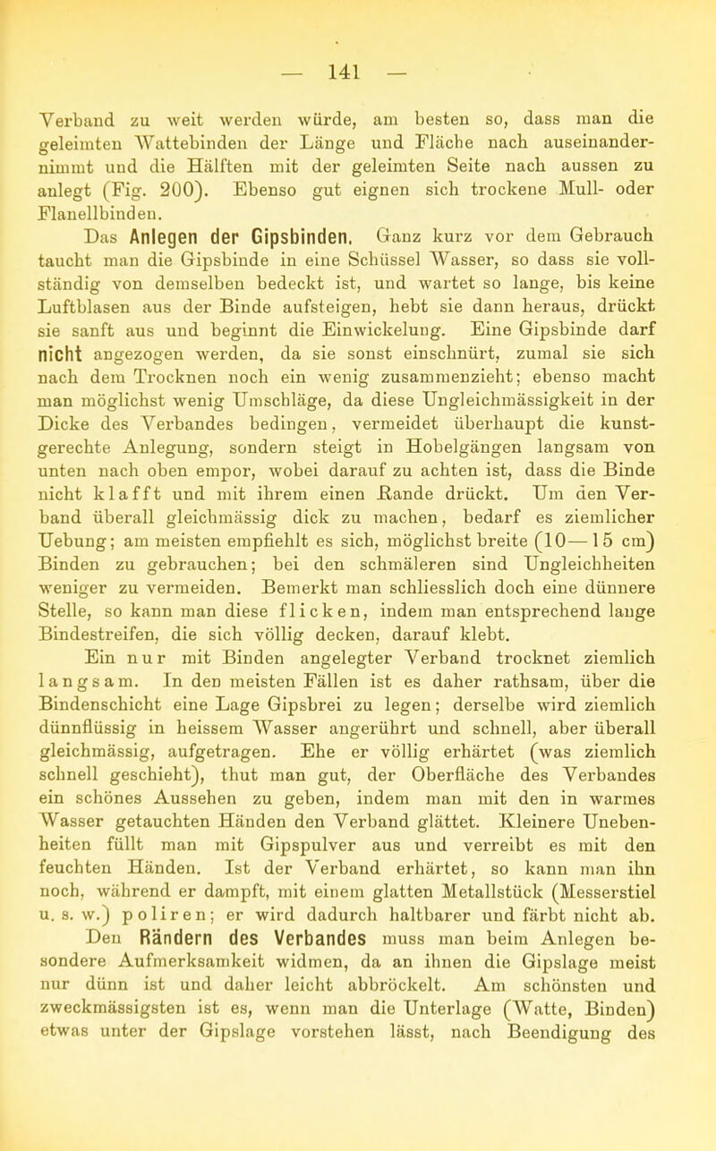 Verband zu weit werden würde, am besten so, dass man die geleimten Wattebinden der Länge und Fläche nach auseinander- nimmt und die Hälften mit der geleimten Seite nach aussen zu anlegt (Fig. 200). Ebenso gut eignen sich trockene Mull- oder Flanellbindeu. Das Anlegen der Gipsbinden. Ganz kurz vor dem Gebrauch taucht man die Gipsbinde in eine Schüssel Wasser, so dass sie voll- ständig von demselben bedeckt ist, und wartet so lange, bis keine Luftblasen aus der Binde aufsteigen, hebt sie dann heraus, drückt sie sanft aus und beginnt die Einwickeluug. Eine Gipsbinde darf nicht angezogen werden, da sie sonst einschnürt, zumal sie sich nach dem Trocknen noch ein wenig zusammenzieht; ebenso macht man möglichst wenig Umschläge, da diese Ungleichmässigkeit in der Dicke des Verbandes bedingen, vermeidet überhaupt die kunst- gerechte Anlegung, sondern steigt in Hobelgängen langsam von unten nach oben empor, wobei darauf zu achten ist, dass die Binde nicht klafft und mit ihrem einen Bande drückt. Um den Ver- band überall gleichmässig dick zu machen, bedarf es ziemlicher Uebung; am meisten empfiehlt es sich, möglichst breite (10—15 cm) Binden zu gebrauchen; bei den schmäleren sind Ungleichheiten weniger zu vermeiden. Bemerkt man schliesslich doch eine dünnere Stelle, so kann man diese flicken, indem man entsprechend lange Bindestreifen, die sich völlig decken, darauf klebt. Ein nur mit Binden angelegter Verband trocknet ziemlich langsam. In den meisten Fällen ist es daher rathsam, über die Bindenschicht eine Lage Gipsbrei zu legen; derselbe wird ziemlich dünnflüssig in heissem Wasser angerührt und schnell, aber überall gleichmässig, aufgetragen. Ehe er völlig erhärtet (was ziemlich schnell geschieht), thut man gut, der Oberfläche des Verbandes ein schönes Aussehen zu geben, indem man mit den in warmes Wasser getauchten Händen den Verband glättet. Kleinere Uneben- heiten füllt man mit Gipspulver aus und verreibt es mit den feuchten Händen. Ist der Verband erhärtet, so kann man ihn noch, während er dampft, mit einem glatten Metallstück (Messerstiel u.s.w.) poliren; er wird dadurch haltbarer und färbt nicht ab. Den Rändern des Verbandes muss man beim Anlegen be- sondere Aufmerksamkeit widmen, da an ihnen die Gipslage meist nur dünn ist und daher leicht abbröckelt. Am schönsten und zweckmässigsten ist es, wenn man die Unterlage (Watte, Binden) etwas unter der Gipslage vorstehen lässt, nach Beendigung des