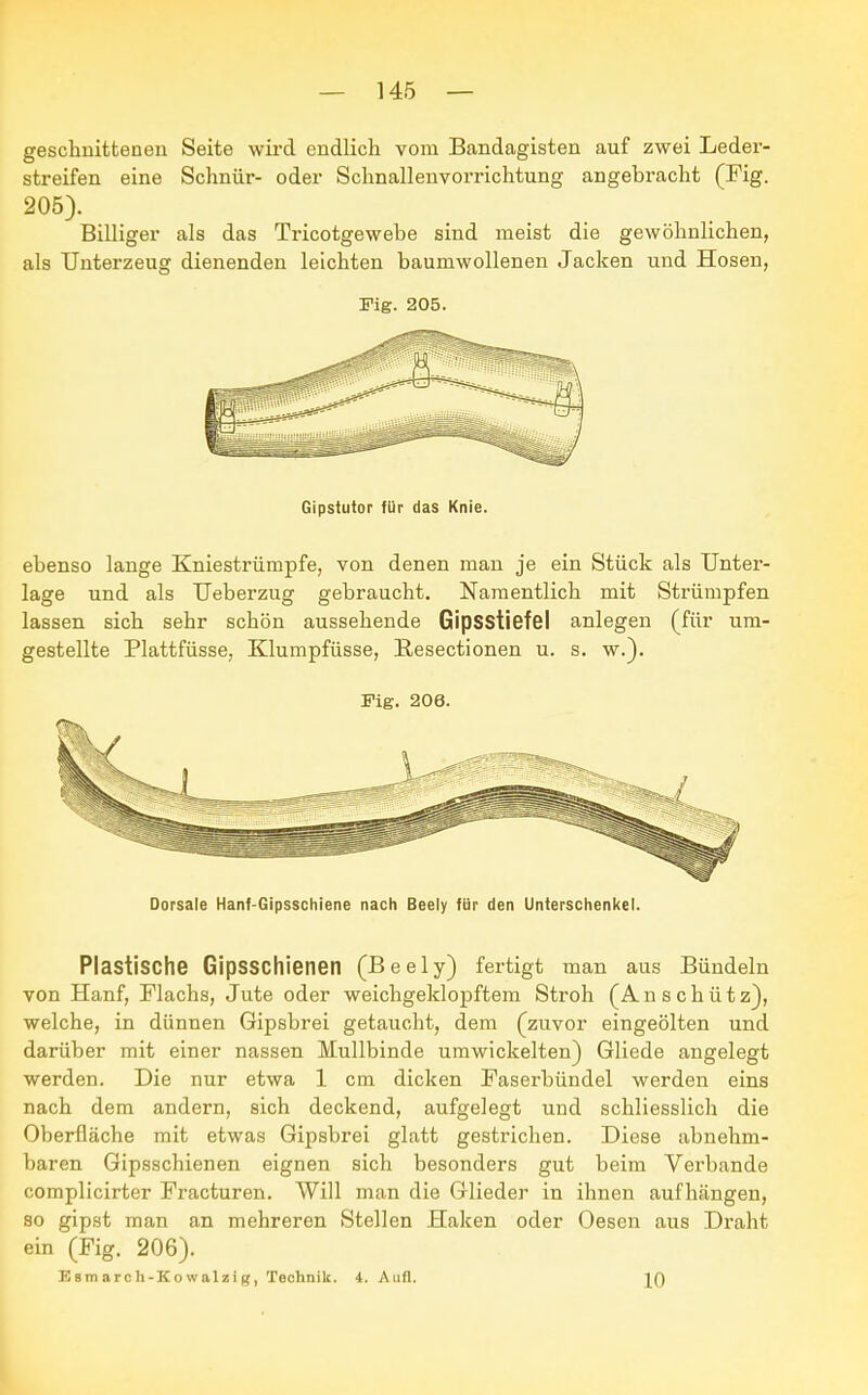 geschnittenen Seite wird endlich vom Bandagisten auf zwei Leder- streifen eine Schnür- oder Schnallenvorrichtung angebracht (Fig. 205). Billiger als das Tricotgewebe sind meist die gewöhnlichen, als Unterzeug dienenden leichten baumwollenen Jacken und Hosen, Fig. 205. Gipstutor für das Knie. ebenso lange Kniestrümpfe, von denen man je ein Stück als Unter- lage und als Ueberzug gebraucht. Namentlich mit Strümpfen lassen sich sehr schön aussehende Gipsstiefel anlegen (für um- gestellte Plattfüsse, Klumpfüsse, Besectionen u. s. w.). Fig. 206. Dorsale Hanf-Gipsschiene nach Beely für den Unterschenkel. Plastische Gipsschienen (Beely) fertigt man aus Bündeln von Hanf, Flachs, Jute oder weichgeklopftem Stroh (A n s c h ü t z), welche, in dünnen Gipsbrei getaucht, dem (zuvor eingeölten und darüber mit einer nassen Mullbinde umwickelten) Gliede angelegt werden. Die nur etwa 1 cm dicken Faserbündel werden eins nach dem andern, sich deckend, aufgelegt und schliesslich die Oberfläche mit etwas Gipsbrei glatt gestrichen. Diese abnehm- baren Gipsschienen eignen sich besonders gut beim Verbände complicirter Fracturen. Will man die Glieder in ihnen aufhängen, so gipst man an mehreren Stellen Haken oder Oesen aus Draht ein (Fig. 206). E am arc li-Ko walzi Technik. 4. Aufl. JO