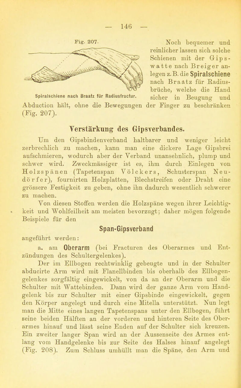 Fig. 207- Noch bequemer und reinlicher lassen sich solche Schienen mit der Gips- w a 11 e nach B r e i g e r an- legen z.B. die Spiralschiene nach Braatz für Radius- brüche, welche die Hand Spiralschiene nach Braatz für Radiusfractur. sicher in Beu<*un<* und Abduction hält, ohne die Bewegungen der Finger zu beschränken (Fig. 207). Verstärkung des Gipsverbandes. Um den Gipsbindenverband haltbarer und weniger leicht zerbrechlich zu machen, kann man eine dickere Lage Gipsbrei aufschmieren, wodurch aber der Verband unansehnlich, plump und schwer wird. Zweckmässiger ist es, ihm durch Einlegen von Holzspänen (Tapetenspan Völckers, Schusterspan Neu- dörfel), fournirten Holzplatten, Blechstreifen oder Draht eine grössere Festigkeit zu geben, ohne ihn dadurch wesentlich schwerer zu machen. Von diesen Stoffen werden die Holzspäne wegen ihrer Leichtig- keit und Wohlfeilheit am meisten bevorzugt; daher mögen folgende Beispiele für den Span-Gipsverband angeführt werden: a. am Oberarm (bei Fracturen des Oberarmes und Ent- zündungen des Schultergelenkes). Der im Ellbogen rechtwinklig gebeugte und in der Schulter abducirte Arm wird mit Flanellbinden bis oberhalb des Ellbogen- gelenkes sorgfältig eingewickelt, von da an der Oberarm und die Schulter mit Wattebinden. Dann wird der ganze Arm vom Hand- gelenk bis zur Schulter mit einer Gipsbinde eingewickelt, gegen den Körper angelegt und durch eine Mitella unterstützt. Nun legt man die Mitte eines langen Tapetenspans unter den Ellbogen, führt seine beiden Hälften an der vorderen und hinteren Seite des Ober- armes hinauf und lässt seine Enden auf der Schulter sich kreuzen. Ein zweiter langer Span wird an der Aussenseite des Armes ent- lang vom Handgelenke bis zur Seite des Halses hinauf angelegt (Fig. 208). Zum Schluss umhüllt man die Späne, den Arm und