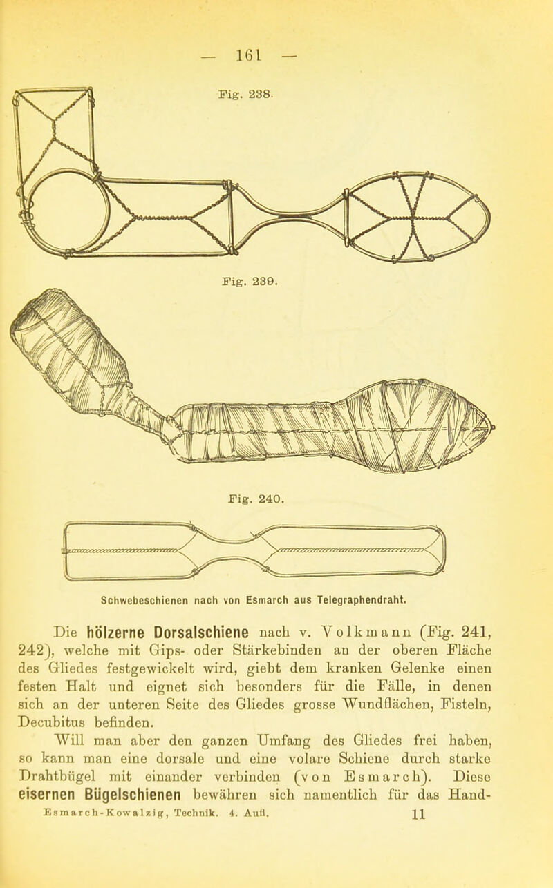 Schwebeschienen nach von Esmarch aus Telegraphendraht. Die hölzerne Dorsalschiene nach v. Volkmann (Fig. 241, 242), welche mit Gips- oder Stärkebinden an der oberen Fläche des Gliedes festgewickelt wird, giebt dem kranken Gelenke einen festen Halt und eignet sich besonders für die Fälle, in denen sich an der unteren Seite des Gliedes grosse Wundflächen, Fisteln, Decubitus befinden. Will man aber den ganzen Umfang des Gliedes frei haben, so kann man eine dorsale und eine volare Schiene durch starke Drahtbügel mit einander verbinden (von Esmarch). Diese eisernen Bügelschienen bewähren sich namentlich für das Hand- Esmarch-Kowalzig, Technik. 4. Aufl. 11