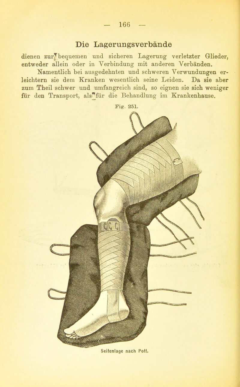 Die Lagerungsverbände dienen zur^bequenien und sicheren Lagerung verletzter Glieder, entweder allein oder in Verbindung mit anderen Verbänden. Namentlich bei ausgedehnten und schweren Verwundungen er- leichtern sie dem Kranken wesentlich seine Leiden. Da sie aber zum Theil schwer und umfangreich sind, so eignen sie sich weniger für den Transport, als^für die Behandlung im Krankenhause. Fig. 251. Seitenlage nach Pott.