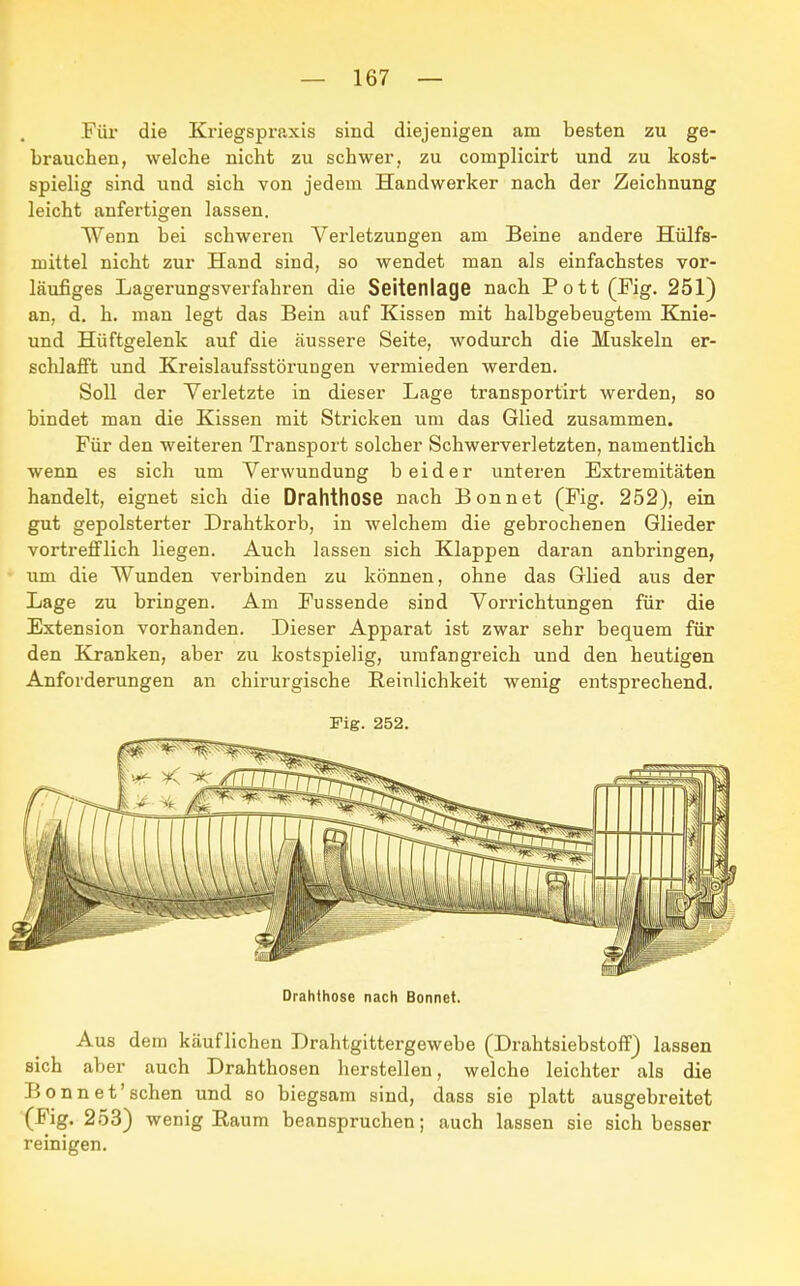 Für die Kriegspraxis sind diejenigen am besten zu ge- brauchen, welche nicht zu schwer, zu complicirt und zu kost- spielig sind und sich von jedem Handwerker nach der Zeichnung leicht anfertigen lassen. Wenn bei schweren Verletzungen am Beine andere Hülfs- niittel nicht zur Hand sind, so wendet man als einfachstes vor- läufiges Lagerungsverfahren die Seitenlage nach Pott (Fig. 251) an, d. h. man legt das Bein auf Kissen mit halbgebeugtem Knie- und Hüftgelenk auf die äussere Seite, wodurch die Muskeln er- schlafft und Kreislaufsstörungen vermieden werden. Soll der Verletzte in dieser Lage transportirt werden, so bindet man die Kissen mit Stricken um das Glied zusammen. Für den weiteren Transport solcher Schwerverletzten, namentlich wenn es sich um Verwundung beider unteren Extremitäten handelt, eignet sich die Drahthose nach Bonn et (Fig. 252), ein gut gepolsterter Drahtkorb, in welchem die gebrochenen Glieder vortrefflich liegen. Auch lassen sich Klappen daran anbringen, um die Wunden verbinden zu können, ohne das Glied aus der Lage zu bringen. Am Fussende sind Vorrichtungen für die Extension vorhanden. Dieser Apparat ist zwar sehr bequem für den Kranken, aber zu kostspielig, umfangreich und den heutigen Anforderungen an chirurgische Reinlichkeit wenig entsprechend. Fig. 252. Drahthose nach Bonnet. Aus dem käuflichen Drahtgittergewebe (Drahtsiebstoff) lassen sich aber auch Drahthosen herstellen, welche leichter als die Bonn et'sehen und so biegsam sind, dass sie platt ausgebreitet (Fig. 253) wenig Raum beanspruchen; auch lassen sie sich besser reinigen.