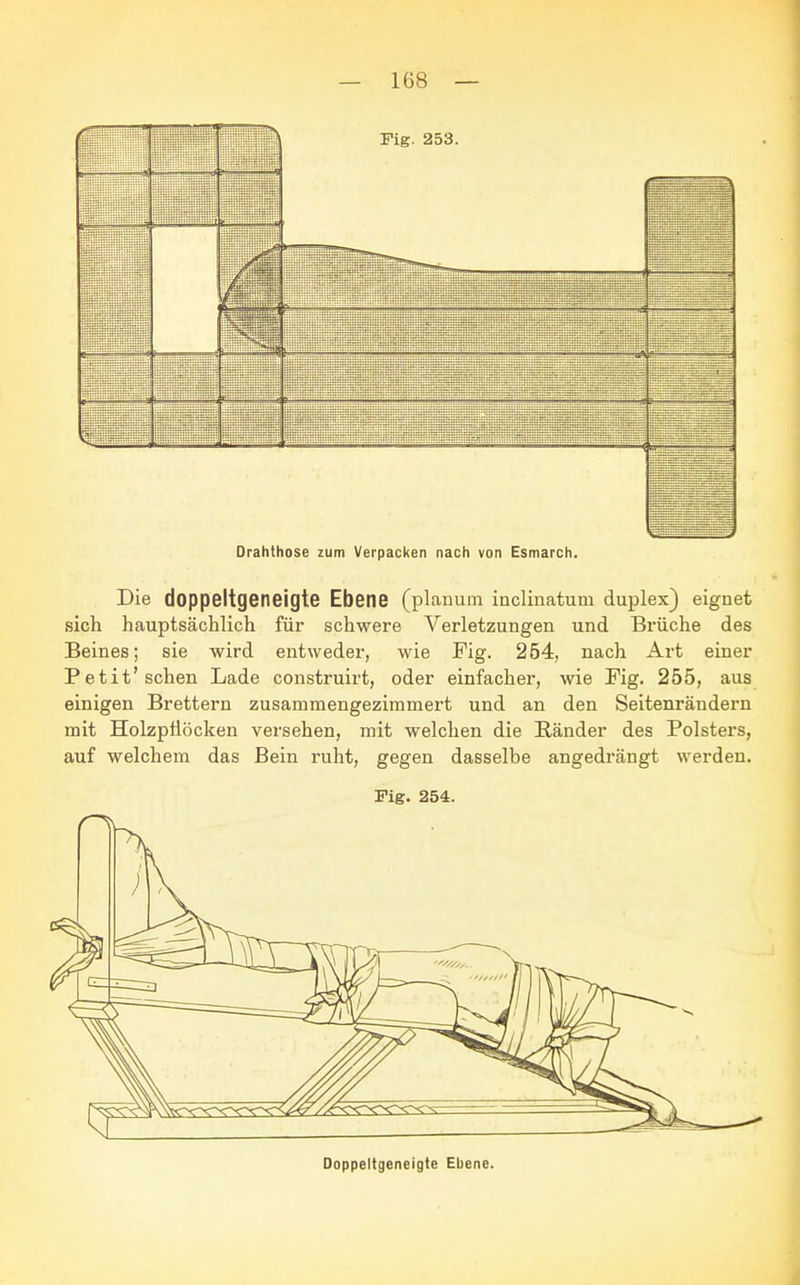 Drahthose zum Verpacken nach von Esmarch. Die doppeltgeneigte Ebene (planum inclinatum duplex) eignet sich hauptsächlich für schwere Verletzungen und Brüche des Beines; sie wird entweder, wie Fig. 254, nach Art einer Petit'sehen Lade construirt, oder einfacher, wie Fig. 255, aus einigen Brettern zusammengezimmert und an den Seitenräudern mit Holzptiöcken versehen, mit welchen die Bänder des Polsters, auf welchem das Bein ruht, gegen dasselbe angedrängt werden. Fig. 254. Doppeltgeneigte Ebene.
