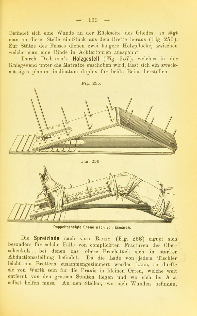Befindet sich eine Wunde an der Rückseite des Gliedes, so sägt man an dieser Stelle ein Stück aus dem Brette heraus (Fig. 256). Zur Stütze des Fusses dienen zwei längere Holzpflöcke, zwischen welche man eine Binde in Achtertouren ausspannt. Durch Dobson's Holzgestell (Fig. 257), welches in der Kniegegend unter die Matratze geschoben wird, lässt sich ein zweck- mässiges planum inclinatum duplex für beide Beine herstellen. Fig. 255. Doppeltgeneigte Ebene nach von Esmarch. Die Spreizlade nach von Benz (Fig. 258) eignet sich besonders für solche Fälle von complicirten Fracturen des Ober- schenkels, bei denen das obere Bruchstück sich in starker Abductionsstellung befindet. Da die Lade von jedem Tischler leicht aus Brettern zusammengezimmert werden kann, so dürfte sie von Werth sein für die Praxis in kleinen Orten, welche weit entfernt von den grossen Städten liegen und wo sich der Arzt selbst helfen muss. An den Stellen, wo sich Wunden befinden,