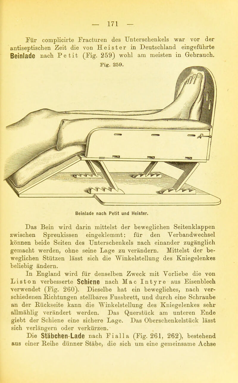 Für coniplicirte Fracturen des Unterschenkels war vor der antiseptischen Zeit die von Heister in Deutschland eingeführte Beinlade nach Petit (Fig. 259) wohl am meisten in Gebrauch. Beinlade nach Petit und Heister. Das Bein wird darin mittelst der beweglichen Seitenklappen zwischen Spreukissen eingeklemmt: für den Verbandwechsel können beide Seiten des Unterschenkels nach einander zugänglich gemacht werden, ohne seine Lage zu verändern. Mittelst der be- weglichen Stützen lässt sich die Winkelstellung des Kniegelenkes beliebig ändern. In England wird für denselben Zweck mit Vorliebe die von Liston verbesserte Schiene nach Mac Intyre aus Eisenblech verwendet (Fig. 260). Dieselbe hat ein bewegliches, nach ver- schiedenen Richtungen stellbares Fussbrett, und durch eine Schraube an der Rückseite kann die Winkelstellung des Kniegelenkes sehr allmählig verändert werden. Das Querstück am unteren Ende giebt der Schiene eine sichere Lage. Das Oberschenkelstück lässt sich verlängern oder verkürzen. Die Stäbchen-Lade nach Fialla (Fig. 261, 262), bestehend aus einer Reihe dünner Stäbe, die sich um eine gemeinsame Achse
