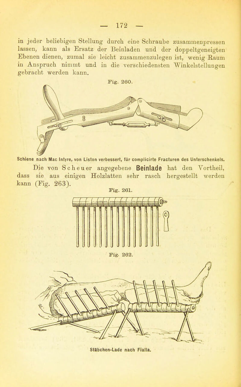 in jeder beliebigen Stellung durch eine Schraube zusammenpressen lassen, kann als Ersatz der Beinladen und der doppeltgeneigten Ebenen dienen, zumal sie leicht zusammenzulegen ist, wenig Raum in Anspruch nimmt und in die verschiedensten Winkelstellungen gebracht werden kann. Fig. 260. Schiene nach Mac Intyre, von Liston verbessert, für complicirte Fracturen des Unterschenkels. Die von Scheuer angegebene Beinlade hat den Vortheil, dass sie aus einigen Holzlatten sehr rasch hergestellt werden kann (Fig. 263). Fig. 261. Fig. 262. Stabchen-Lade nach Fialla.