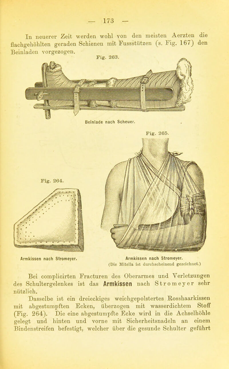 In neuerer Zeit werden wohl von den meisten Aerzten die flachgehöhlten geraden Schienen mit Fussstützen (s. Fig. 167) den Beinladen vorgezogen. Beinlade nach Scheuer. Fig. 265. Armkissen nach Stromeyer. Armkissen nach Stromeyer. (Die Mitella ist durchscheinend gezeichnet.) Bei complicirten Fracturen des Oberarmes und Verletzungen des Schultergelenkes ist das Armkissen nach Stromeyer sehr nützlich. Dasselbe ist ein dreieckiges weichgepolstertes Bosshaarkissen mit abgestumpften Ecken, überzogen mit wasserdichtem Stoff (Fig. 264). Die eine abgestumpfte Ecke wird in die Achselhöhle gelegt und hinten und vorne mit Sicherheitsnadeln an einem Bindenstreifen befestigt, welcher über die gesunde Schulter geführt
