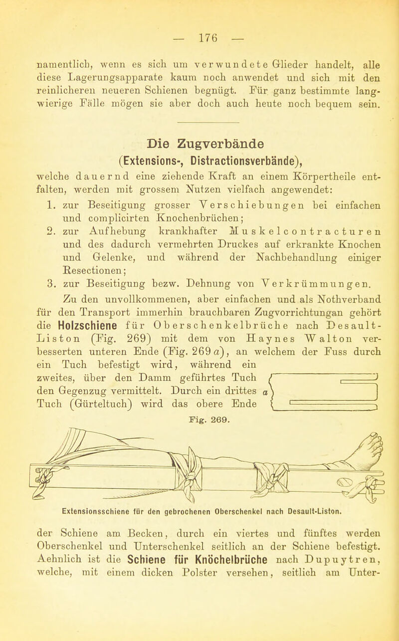namentlich, wenn es sich um verwun de t e Glieder handelt, alle diese Lagerungsapparate kaum noch anwendet und sich mit den reinlicheren neueren Schienen begnügt. Für ganz bestimmte lang- wierige Fälle mögen sie aber doch auch heute noch bequem sein. Die Zugverbände (Extensions-, Distractionsverbände), welche dauernd eine ziehende Kraft an einem Körpertheile ent- falten, werden mit grossem Nutzen vielfach angewendet: 1. zur Beseitigung grosser Verschiebungen bei einfachen und complicirten Knochenbrüchen; 2. zur Aufhebung krankhafter Muskelcontracturen und des dadurch vermehrten Druckes auf erkrankte Knochen und Gelenke, und während der Nachbehandlung einiger Resectionen; 3. zur Beseitigung bezw. Dehnung von Verkrümmungen. Zu den unvollkommenen, aber einfachen und als Nothverband für den Transport immerhin brauchbaren Zugvorrichtungan gehört, die Holzschiene für Oberschenkelbrüche nach Desault- Liston (Fig. 269) mit dem von Haynes Walton ver- besserten unteren Ende (Fig. 269 a), an welchem der Fuss durch ein Tuch befestigt wird, während ein zweites, über den Damm geführtes Tuch / , J den Gegenzug vermittelt. Durch ein drittes o ) Tuch (Gürteltuch) wird das obere Ende ( 1 j Fig. 269. Extensionsschiene für den gebrochenen Oberschenkel nach Desault-Liston. der Schiene am Becken, durch ein viertes und fünftes werden Oberschenkel und Unterschenkel seitlich an der Schiene befestigt. Aehnlich ist die Schiene für Knöchelbrüche nach Dupuytren, welche, mit einem dicken Polster versehen, seitlich am Unter-