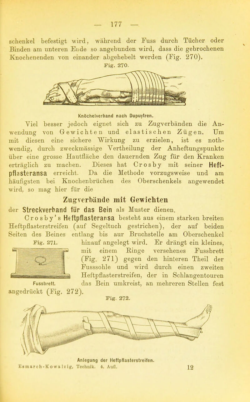 schenke! befestigt wird, während der Fuss durch Tücher oder Binden am unteren Ende so angebunden wird, dass die gebrochenen Knochenenden von einander abgehebelt werden (Fig. 270). Fig. 270. Knöchelverband nach Dupuytren. Viel besser jedoch eignet sich zu Zugverbänden die An- wendung von Gewichten und elastischen Zügen. Um mit diesen eine sichere Wirkung zu erzielen, ist es noth- wendig, durch zweckmässige Vertheilung der Anheftungspunkte über eine grosse Hautfläche den dauernden Zug für den Kranken erträglich zu machen. Dieses hat Crosby mit seiner Heft- pflasteransa erreicht. Da die Methode vorzugsweise und am häufigsten bei Knochenbrüchen des Oberschenkels angewendet wird, so mag hier für die Zugverbände mit Gewichten der Streckverband für das Bein als Muster dienen. Crosby's Heftpflasteransa besteht aus einem starken breiten Heftpflasterstreifen (auf Segeltuch gestrichen), der auf beiden Seiten des Beines entlang bis aur Bruchstelle am Oberschenkel Fig. 271. hinauf angelegt wird. Er drängt ein kleines, mit einem Ringe versehenes Fussbrett (Fig. 271) gegen den hinteren Theil der Fusssohle und wird durch einen zweiten Heftpflasterstreifen, der in Schlangentouren Fussbrett. das Bein umkreist, an mehreren Stellen fest angedrückt (Fig. 272). Fig. 272. Anlegung der Heftpflasterstreifen. Es mar c h - K o w a Iz ig, Techulk. 4. Aull. \2