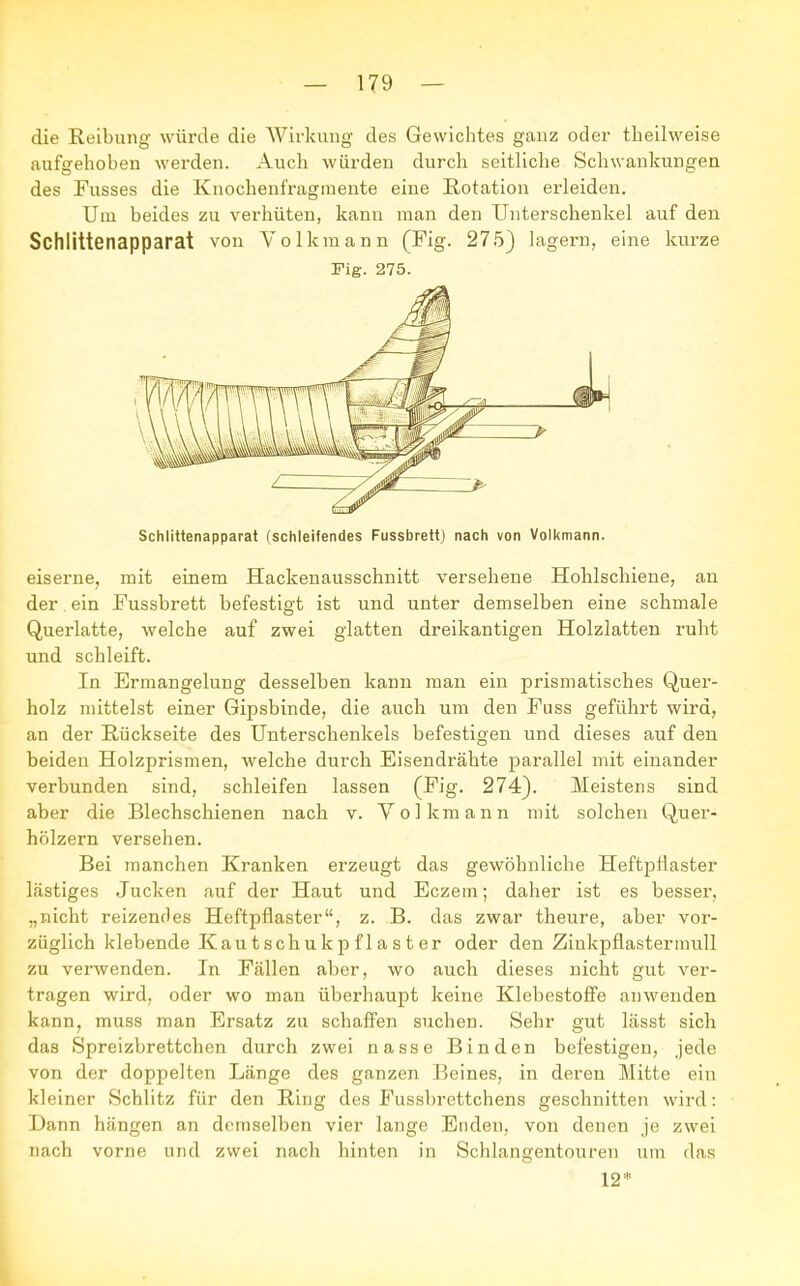 die Reibung würde die Wirkung des Gewichtes ganz oder theilweise aufgehoben werden. Auch würden durch seitliche Schwankungen des Fusses die Knochenfragmente eine Rotation erleiden. Um beides zu verhüten, kann man den Unterschenkel auf den Schlittenapparat von Volkmann (Fig. 275) lagern, eine kurze Fig. 275. Schlittenapparat (schleifendes Fussbrett) nach von Volkmann. eiserne, mit einem Hackenausschnitt versehene Hohlschiene, an der ein Fussbrett befestigt ist und unter demselben eine schmale Querlatte, welche auf zwei glatten dreikantigen Holzlatten ruht und schleift. In Ermangelung desselben kann man ein prismatisches Quer- holz mittelst einer Gipsbinde, die auch um den Fuss geführt wird, an der Rückseite des Unterschenkels befestigen und dieses auf den beiden Holzprismen, welche durch Eisendrähte parallel mit einander verbunden sind, schleifen lassen (Fig. 274). Meistens sind aber die Blechschienen nach v. Volkmann mit solchen Quer- hölzern versehen. Bei manchen Kranken erzeugt das gewöhnliche Heftpflaster lästiges Jucken auf der Haut und Eczem; daher ist es besser, „nicht reizendes Heftpflaster, z. B. das zwar theure, aber vor- züglich klebende Kautschukpflaster oder den Zinkpflastermull zu verwenden. In Fällen aber, wo auch dieses nicht gut ver- tragen wird, oder wo man überhaupt keine Klebestoffe auwenden kann, muss man Ersatz zu schaffen suchen. Sehr gut lässt sich das Spreizbrettchen durch zwei nasse Binden befestigen, jede von der doppelten Länge des ganzen Beines, in deren Mitte ein kleiner Schlitz für den Ring des Fussbrettchens geschnitten wird: Dann hängen an demselben vier lange Enden, von denen je zwei nach vorne und zwei nach hinten in Schlangentouren um das 12*