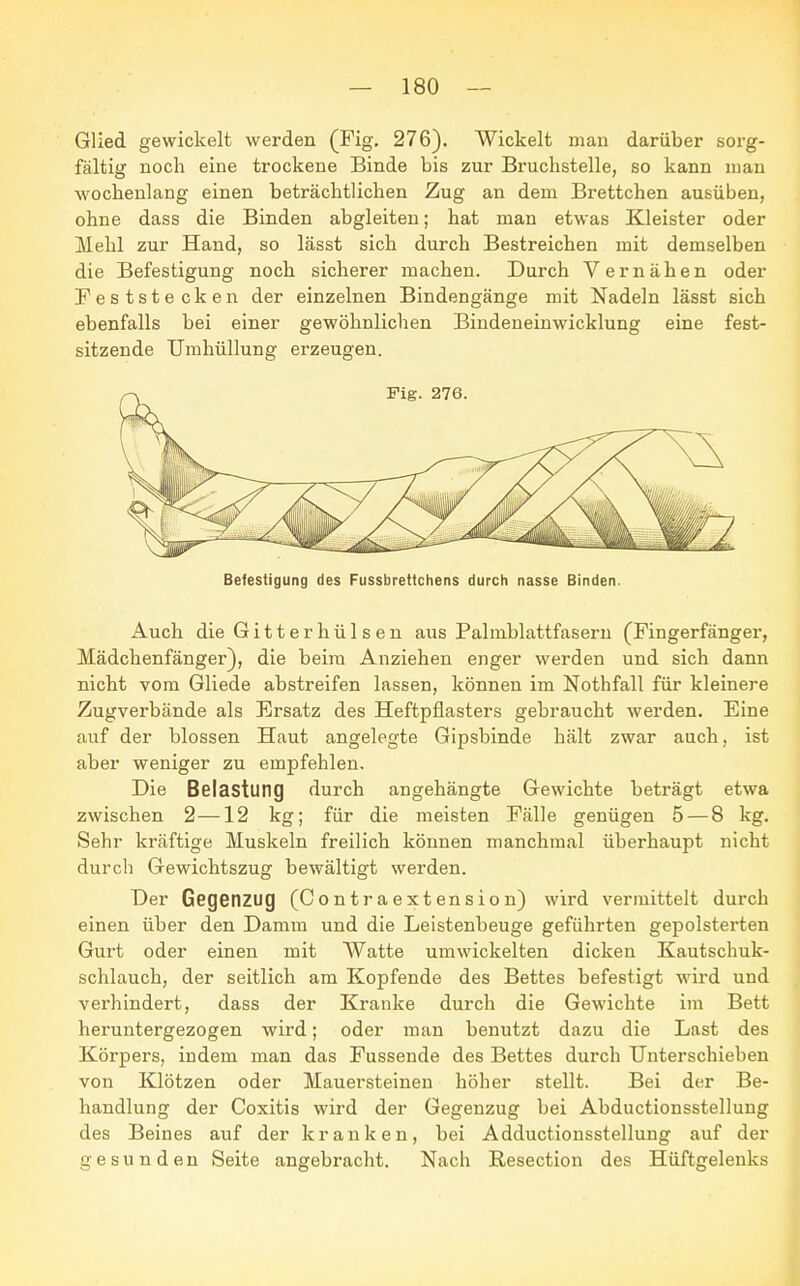 Glied gewickelt werden (Fig. 276). Wickelt man darüber sorg- fältig noch eine trockene Binde bis zur Bruchstelle, so kann man wochenlang einen beträchtlichen Zug an dem Brettchen ausüben, ohne dass die Binden abgleiten; hat man etwas Kleister oder Hehl zur Hand, so lässt sich durch Bestreichen mit demselben die Befestigung noch sicherer machen. Durch Vernähen oder Feststecken der einzelnen Bindengänge mit Nadeln lässt sich ebenfalls bei einer gewöhnlichen Bindeneinwicklung eine fest- sitzende Umhüllung erzeugen. Befestigung des Fussbrettchens durch nasse Binden. Auch die Gitter hülsen aus Palmblattfasern (Fingerfänger, Hädchenfänger), die beim Anziehen enger werden und sich dann nicht vom Gliede abstreifen lassen, können im Nothfall für kleinere Zugverbände als Ersatz des Heftpflasters gebraucht werden. Eine auf der blossen Haut angelegte Gipsbinde hält zwar auch, ist aber weniger zu empfehlen. Die Belastung durch angehängte Gewichte beträgt etwa zwischen 2—12 kg; für die meisten Fälle genügen 5 — 8 kg. Sehr kräftige Muskeln freilich können manchmal überhaupt nicht durch Gewichtszug bewältigt werden. Der Gegenzug (Contraextension) wird vermittelt durch einen über den Damm und die Leistenbeuge geführten gepolsterten Gurt oder einen mit Watte umwickelten dicken Kautschuk- schlauch, der seitlich am Kopfende des Bettes befestigt wird und verhindert, dass der Kranke durch die Gewichte im Bett heruntergezogen wird; oder man benutzt dazu die Last des Körpers, indem man das Fussende des Bettes durch Unterschieben von Klötzen oder Mauersteinen höher stellt. Bei der Be- handlung der Coxitis wird der Gegenzug bei Abductionsstellung des Beines auf der kranken, bei Adductionsstellung auf der gesunden Seite angebracht. Nach Resection des Hüftgelenks