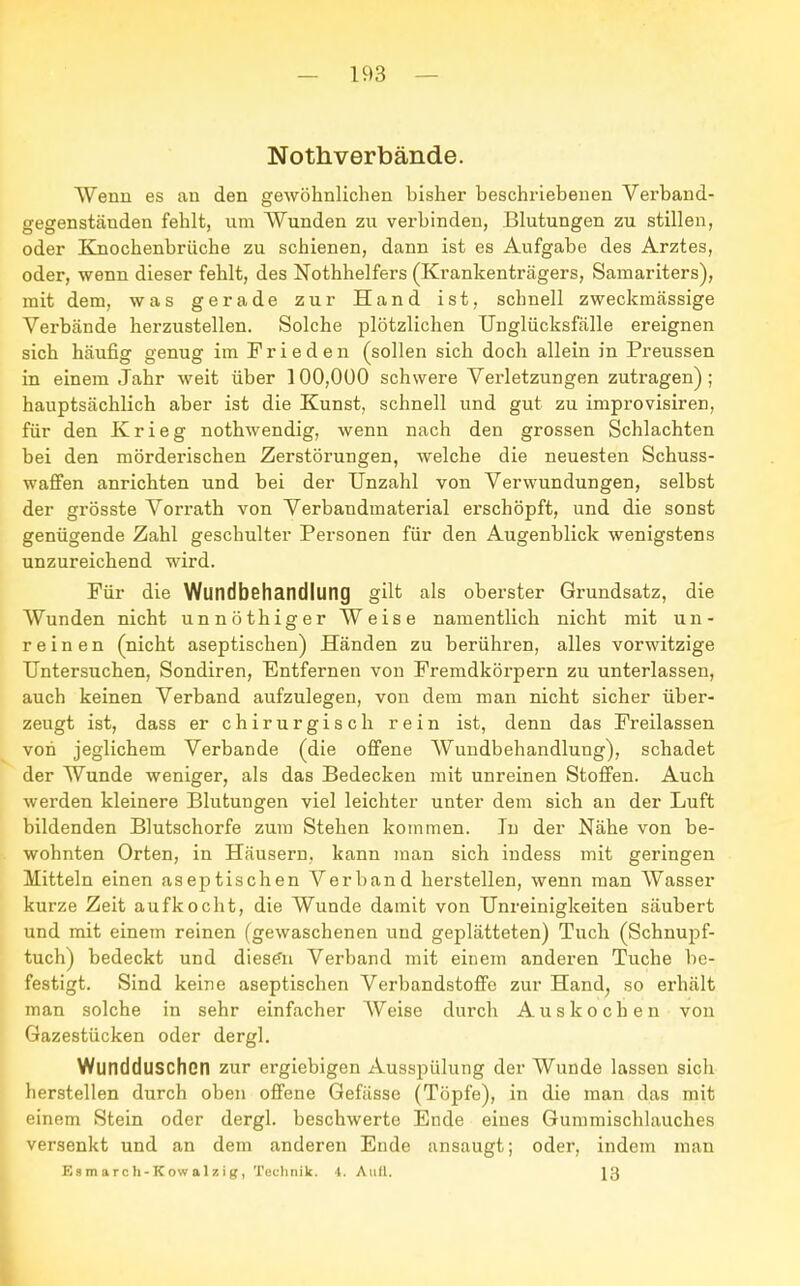 Nothverbände. Wenn es au den gewöhnlichen bisher beschriebenen Verband- gegenständen fehlt, um Wunden zu verbinden, Blutungen zu stillen, oder Knochenbrüche zu schienen, dann ist es Aufgabe des Arztes, oder, wenn dieser fehlt, des Nothhelfers (Krankenträgers, Samariters), mit dem, was gerade zur Hand ist, schnell zweckmässige Verbände herzustellen. Solche plötzlichen Unglücksfälle ereignen sich häufig genug im Frieden (sollen sich doch allein in Preussen in einem Jahr weit über 100,000 schwere Verletzungen zutragen); hauptsächlich aber ist die Kunst, schnell und gut zu improvisiren, für den Krieg nothwendig, wenn nach den grossen Schlachten bei den mörderischen Zerstörungen, welche die neuesten Schuss- wafFen anrichten und bei der Unzahl von Verwundungen, selbst der grösste Vorrath von Verbandmaterial erschöpft, und die sonst genügende Zahl geschulter Personen für den Augenblick wenigstens unzureichend wird. Für die Wundbehandlung gilt als oberster Grundsatz, die Wunden nicht unnöthiger Weise namentlich nicht mit un- reinen (nicht aseptischen) Händen zu berühren, alles vorwitzige Untersuchen, Sondiren, Entfernen von Fremdkörpern zu unterlassen, auch keinen Verband aufzulegen, von dem man nicht sicher über- zeugt ist, dass er chirurgisch rein ist, denn das Freilassen von jeglichem Verbände (die offene Wundbehandlung), schadet der Wunde weniger, als das Bedecken mit unreinen Stoffen. Auch werden kleinere Blutungen viel leichter unter dem sich an der Luft bildenden Blutschorfe zum Stehen kommen. In der Nähe von be- wohnten Orten, in Häusern, kann man sich indess mit geringen Mitteln einen aseptischen Verband herstellen, wenn man Wasser kurze Zeit aufkocht, die Wunde damit von Unreinigkeiten säubert und mit einem reinen (gewaschenen und geplätteten) Tuch (Schnupf- tuch) bedeckt und diesen Verband mit einem anderen Tuche be- festigt. Sind keine aseptischen Verbandstoffe zur Hand, so erhält man solche in sehr einfacher Weise durch Auskochen von Gazestücken oder dergl. Wundduschen zur ergiebigen Ausspülung der Wunde lassen sich herstellen durch oben offene Gefässe (Töpfe), in die man das mit einem Stein oder dergl. beschwerte Ende eines Gummischlauches versenkt und an dem anderen Ende ansaugt; oder, indem man Ea m arc h- K ow a 1 z ig, Technik. \. Aufl. 13