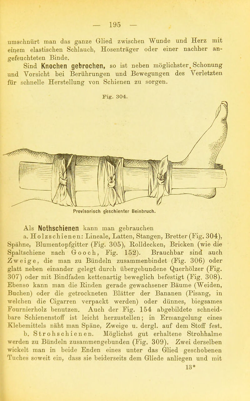 umschnürt man das ganze Glied zwischen Wunde und Herz mit einem elastischen Schlauch, Hosenträger oder einer nachher an- gefeuchteten Binde. Sind Knochen gebrochen, so ist neben möglichsterSchonung und Vorsicht bei Berührungen und Bewegungen des Verletzten für schnelle Herstellung von Schienen zu sorgen. Fig. 304. Provisorisch geschienter Beinbruch. Als Nothschienen kann man gebrauchen a. Holzschienen: Lineale, Latten, Stangen, Bretter (Fig. 304), Spähne, Blumentopfgitter (Fig. 305), Rolldecken, Bricken (wie die Spaltschiene nach Gooch, Fig. 152). Brauchbar sind auch Zweige, die man zu Bündeln zusammenbindet (Fig. 306) oder glatt neben einander gelegt durch übergebundene Querhölzer (Fig. 307) oder mit Bindfaden kettenartig beweglich befestigt (Fig. 308). Ebenso kann man die Rinden gerade gewachsener Bäume (Weiden, Buchen) oder die getrockneten Blätter der Bananen (Pisang, in welchen die Cigarren verpackt werden) oder dünnes, biegsames Fournierholz benutzen. Auch der Fig. 154 abgebildete schneid- bare Schienenstoff ist leicht herzustellen; in Ermangelung eines Klebemittels näht man Späne, Zweige u. dergl. auf dem Stoff fest. b. Stroh schienen. Möglichst gut erhaltene Strohhalme werden zu Bündeln zusammengebunden (Fig. 309). Zwei derselben wickelt man in beide Enden eines unter das Glied geschobenen Tuches soweit ein, dass sie beiderseits dem Gliede anliegen und mit 13*