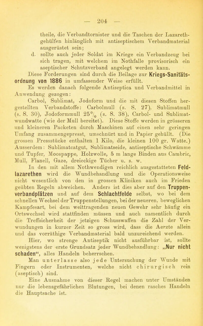 theile, die Verbandtornister und die Taschen der Lazareth- gehülfen hinlänglich mit antiseptischem Verbandmaterial ausgerüstet sein; d. sollte auch jeder Soldat im Kriege ein Verbandzeug bei sich tragen, mit welchem im Nothfalle provisorisch ein aseptischer Schutzverband angelegt werden kann. Diese Forderungen sind durch die Beilage zur KfiegS-Sanitäts- Ordnung VOn 1886 in umfassender Weise erfüllt. Es werden danach folgende Antiseptica und Verbandmittel in Anwendung gezogen: Carbol, Sublimat, Jodoform und die mit diesen Stoffen her- gestellten Verbandstoffe: Carbolmull (s. S. 27), Sublimatmull (s. S. 30), Jodoformmull 25°/0 (s. S. 38), Carbol- und Sublimat- wundwatte (wie der Mull bereitet). Diese Stoffe werden in grösseren und kleineren Packeten durch Maschinen auf einen sehr geringen Umfang zusammengepresst, umschnürt und in Papier gehüllt. (Die grossen Pressstücke enthalten 1 Kilo, die kleinen 100 gr. Watte.) Ausserdem: Sublimatcatgut, Sublimatseide, antiseptische Schwämme und Tupfer, Moospappe, Holzwolle, 5 m lange Binden aus Cambric, Mull, Flanell, Gaze, dreieckige Tücher u. s. w. In den mit allem Nothwendigen reichlich ausgestatteten Feld- lazaretten wird die Wundbehandlung und die Operationsweise nicht wesentlich von den in grossen Kliniken auch im Frieden geübten Pegeln abweichen. Anders ist dies aber auf den Truppen- verbandplätzen und auf dem Schlachtfelde selbst, wo bei dem schnellen Wechsel der Truppenstellungen, bei der neueren, beweglichen Kampfesart, bei dem weittragenden neuen Gewehr sehr häufig ein Ortswechsel wird stattfinden müssen und auch namentlich durch die Treffsicherheit der jetzigen Schusswaffen die Zahl der Ver- wundungen in kurzer Zeit so gross wird, dass die Aerzte allein und das vorräthige Verbandmaterial bald unzureichend werden. Hier, wo strenge Antiseptik nicht ausführbar ist, sollte wenigstens der erste Grundsatz jeder Wundbehandlung: „Nur flicht Schaden, alles Handeln beherrschen. Man unterlasse also i e d e Untersuchung der Wunde mit Fingern oder Instrumenten, welche nicht chirurgisch rein (aseptisch) sind. Eine Ausnahme von dieser Regel machen unter Umständen nur die lebensgefährlichen Blutungen, bei denen rasches Handeln die Hauptsache ist.