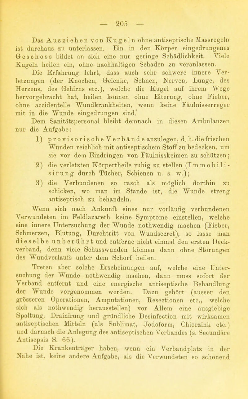 Das Ausziehen von Kugeln ohne antiseptische Massregeln ist durchaus zu unterlassen. Ein in den Körper eingedrungenes Geschoss bildet an sich eine nur geringe Schädlichkeit. Viele Kugeln heilen ein, ohne nachhaltigen Schaden zu veranlassen. Die Erfahrung lehrt, dass auch sehr schwere innere Ver- letzungen (der Knochen, Gelenke, Sehnen, Nerven, Lunge, des Herzens, des Gehirns etc.), welche die Kugel auf ihrem Wege hervorgebracht hat, heilen können ohne Eiterung, ohne Fieber, ohne accidentelle Wundkrankheiten, wenn keine Fäulnisserreger mit in die Wunde eingedrungen sind. Dem Sanitätspersonal bleibt demnach in diesen Ambulanzen nur die Aufgabe: 1) provisorische Ver bände anzulegen, d. h. die frischen Wunden reichlich mit antiseptischem Stoff zu bedecken, um sie vor dem Eindringen von Fäulnisskeimen zu schützen; 2) die verletzten Körpertheile ruhig zu stellen (Immobili- s i r u n g durch Tücher, Schienen u. s. w.) ; 3) die Verbundenen so rasch als möglich dorthin zu schicken, wo man im Stande ist, die Wunde streng antiseptisch zu behandeln. Wenn sich nach Ankunft eines nur vorläufig verbundenen Verwundeten im Feldlazareth keine Symptome einstellen, welche eine innere Untersuchung der Wunde nothwendig machen (Fieber, Schmerzen, Blutung, Durchtritt von Wundsecret), so lasse man dieselbe unberührt und entferne nicht einmal den ersten Deck- verband, denn viele Schusswunden können dann ohne Störungen des Wundverlaufs unter dem Schorf heilen. Treten aber solche Erscheinungen auf, welche eine Unter- suchung der Wunde nothwendig machen, dann rnuss sofort der Verband entfernt und eine energische antiseptische Behandlung der Wunde vorgenommen werden. Dazu gehört (ausser den grösseren Operationen, Amputationen, Resectionen etc., welche sich als nothwendig herausstellen) vor Allem eiue ausgiebige Spaltung, Drainirung und gründliche Desinfection mit wirksamen antiseptischen Mitteln (als Sublimat, Jodoform, Chlorzink etc.) und darnach die Anlegung des antiseptischen Verbandes (s. Secundäre Antisepsis S. 66). Die Krankenträger haben, wenn ein Verbandplatz in der Nähe ist, keine andere Aufgabe, als die Verwundeten so schonend