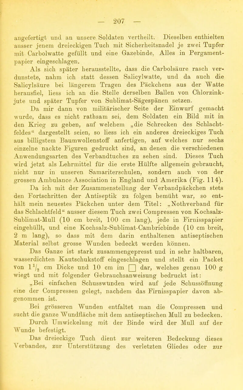 angefertigt und an unsere Soldaten vertheilt. Dieselben enthielten ausser jenem dreieckigen Tuch mit Sicherheitsnadel je zwei Tupfer mit Carbolwatte gefüllt und eine Gazebinde, Alles in Pergament- papier eingeschlagen. Als sich später herausstellte, dass die Carbolsäure rasch ver- dunstete, nahm ich statt dessen Salicylwatte, und da auch die Salicylscäure bei längerem Tragen des Päckchens aus der Watte herausfiel, liess ich an die Stelle derselben Ballen von Chlorzink- jute und später Tupfer von Sublimat-Sägespänen setzen. Da mir dann von militärischer Seite der Einwurf gemacht wurde, dass es nicht rathsam sei, dem Soldaten ein Bild mit in den Krieg zu geben, auf welchem „die Schrecken des Schlacht- feldes dargestellt seien, so liess ich ein anderes dreieckiges Tuch aus billigstem Baumwollenstoff anfertigen, auf welches nur sechs einzelne nackte Figuren gedruckt sind, an denen die verschiedenen Anwendungsarten des Verbandtuches zu sehen sind. Dieses Tuch wird jetzt als Lehrmittel für die erste Hülfte allgemein gebraucht, nicht nur in unseren Samariterschulen, sondern auch von der grossen Ambulance Association in England und Amerika (Eig. 114). Da ich mit der Zusammenstellung der Verbandpäckchen stets den Fortschritten der Antiseptik zu folgen bemüht war, so ent- hält mein neuestes Päckchen unter dem Titel: „Nothverband für das Schlachtfeld ausser diesem Tuch zwei Compressen von Kochsalz- Sublim at-Mull (10 cm breit, 100 cm lang), jede in Eirnisspapier eingehüllt, und eine Kochsalz-Sublimat-Cambricbinde (10 cm breit, 2 m lang), so dass mit dem darin enthaltenen antiseptischen Material selbst grosse Wunden bedeckt werden können. Das Ganze ist stark zusammengepresst und in sehr haltbaren, wasserdichten Kautschukstoff eingeschlagen und stellt ein Packet von 11/2 cm Dicke und 10 cm im Q dar, welches genau 100 g wiegt und mit folgender Gebrauchsanweisung bedruckt ist: „Bei einfachen Schusswunden wird auf jede Schussöffnung eine der Compressen gelegt, nachdem das Eirnisspapier davon ab- genommen ist. Bei grösseren Wunden entfaltet man die Compressen und sucht die ganze Wundfläche mit dem antiseptischen Mull zu bedecken. Durch Urnwickelung mit der Binde wird der Mull auf der Wunde befestigt. Das dreieckige Tuch dient zur weiteren Bedeckung dieses Verbandes, zur Unterstützung des verletzten Gliedes oder zur