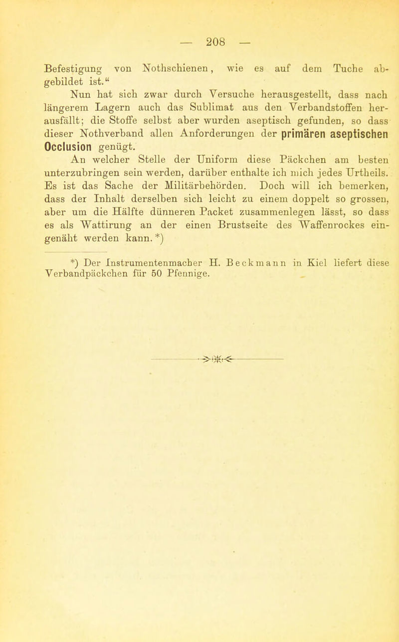 Befestigung von Nothschienen, wie es auf dem Tuche ab- gebildet ist. Nun hat sich zwar durch Versuche herausgestellt, dass nach längerem Lagern auch das Sublimat aus den Verbandstoffen her- ausfällt; die Stoffe selbst aber wurden aseptisch gefunden, so dass dieser Nothverband allen Anforderungen der primären aseptischen Occlusion genügt. An welcher Stelle der Uniform diese Päckchen am besten unterzubringen sein werden, darüber enthalte ich mich jedes Urtheils. Es ist das Sache der Militärbehörden. Doch will ich bemerken, dass der Inhalt derselben sich leicht zu einem doppelt so grossen, aber um die Hälfte dünneren Packet zusammenlegen lässt, so dass es als Wattirung an der einen Brustseite des Waffenrockes ein- genäht werden kann. *) *) Der Instrumentenmacher H. Beckmann in Kiel liefert diese Verbandpäckchen für 50 Pfennige.
