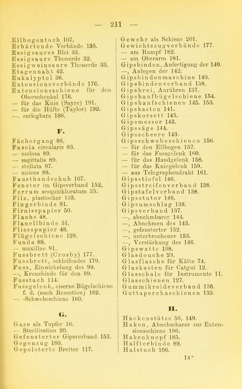 Ell bog entuch 107. Erhärtende Verbände 135. Essigsaures Blei 33. Essigsaure Thonerde 32. Essig wein saure Thonerde 33. Etagennaht 42. Eukalyptol 36. Extensions verbände 176. Extensionsschiene für den Oberschenkel 176. — für das Knie (Sayre) 191. — für die Hüfte (Taylor) 192. —, zerlegbare 186. F. Fächergaug 86. Fascia circularis 83. — nodosa 89. — sagittalis 89. — stellata 97. — uniens 89. Fausthandschuh 107. Fenster im Gipsverhand 152, Ferrum sesquichloratum 35. Filz, plastischer 133. Fingerbinde 91. Firnisspapier 50. Flachs 48. Flanellbinde 51. Fliesspapier 48. Flügel schiene 129. Funda 88. — maxillae 91. Fussbrett (Crosby) 177. Fussbrett, schleifendes 179. Fuss, Einwickelung des 99. —, Kreuzbinde für den 99. Fusstuch 114. Fussgelenk, eiserne Bügelschiene f. d. (nach Resection) 162. — -Schwebescliienc 160. «. Gaze als Tupfer 16. -- Sterilisation 20. Gefensterter Gipsverband 153. Gegenzug 180. Gepolsterte Bretter 117. Gewehr als Schiene 201. Gewich tszugverbändo 177. — am Rumpf 182. — am Oberarm 181. Gipsbinden, Anfertigung der 140. —, Anlegen der 142. Gipsbindenmaschine 140. Gipsbindenverband 138. Gipsbrei, Anrühren 137. Gipshanfbügelschiene 154. Gip shan fs chienen 145. 153. Gipskasten 141. Gipskorsett 145. Gipsmesser 143. Gipssäge 144. Gipsscheere 143. Gipsschwebeschienen 156. — für den Ellbogen 157. — für das Fussgelenk 160. — für das Handgelenk 158. — für das Kniegelenk 159. — aus Telegraphendraht 161. Gipsstiefel 146. Gipsstreifenverband 138. Gipstafel verband 138. Gipsstutor 146. Gipsumschlag 138. Gipsverband 137. —, abnehmbarer 144. —, Abnehmen des 143. —, gefensterter 152. —, unterbrochener 153. —, Verstärkung des 146. Gipswatte 138. Glasdouche 23. Glasflasche für Kälte 74. Glaskasten für Catgut 12. Glasschale für Instrumente 11. Glasschienen 127. Gummi kreideverband 136. Guttaperchaschienen 133. H. Hackenstütze 56, 149. Haken, Abnehmbarer zur Exten- sionsschiene 186. Hakenknopf 185. Halfterbinde 89. Halstuch 106. 14*