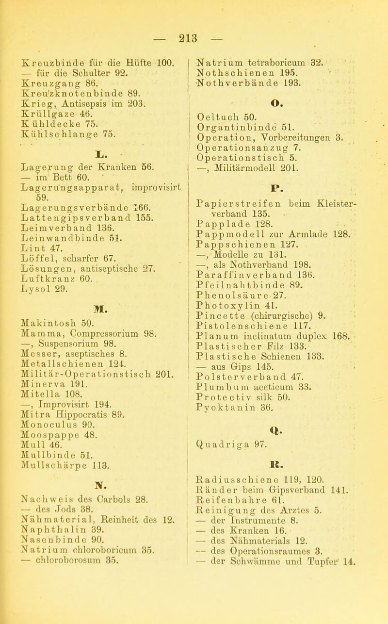 Kreuzbinde für die Hüfte 100. — für die Schulter 92. Kreuzgang 8b. Kreu!zknotenbinde 89. Krieg, Antisepsis im 203. Krüllgaze 46. K ühldecke 75. Kühlschlange 75. 1. Lagerung der Kranken 56. — im Bett 60. ' Lagerungsapparat, improvisirt 59. Lagerungs verbände 166. Lattengipsverband 155. Leimverband 136. Leinwandbinde 51. Lint 47. Löffel, scharfer 67. Lösungen, antiseptische 27. Luftkranz 60. Lysol 29. M. Makintosh 50. Mamma, Compressorium 98. —, Suspensorium 98. Messer, aseptisches 8. Metallschienen 124. Militär-Operationstisch 201. Minerva 191. Mitella 108. —, Improvisirt 194. Mitra Hippocratis 89. Monoculus 90. Moospappe 48. Mull 46. Mullbinde 51. Mullschärpe 113. N. Nachweis des Carbols 28. — des Jods 38. Nähmaterial, Reinheit des 12. Naphthalin 39. Nasenbinde 90. Natrium chloroboricum 35. — chloroborosum 35. Natrium tetraboricum 32. Nothschienen 195. •Nothverbände 193. O. Oeltuch 50. Organtinbinde 51. Operation, Vorbereitungen 3. Operationsanzug 7. Operationstisch 5. —, Militärmodell 201. Papier streifen beim Kleister- verband 135. Papplade 128. Pappmodell zur Armlade 128. Pappschienen 127. —, Modelle zu 131. —, als Nothverband 198. Paraffinverband 136. Pfeilnahtbinde 89. Phenolsäure 27. Photoxylin 41. Pincette (chirurgische) 9. Pistolenschiene 117. Planum inclinatum duplex 168. Plastischer Pilz 133. Plastische Schienen 133. — aus Gips 145. Polsterverband 47. Plumbum aceticum 33. Protectiv si'lk 50. Pyoktanin 36. <l. Quadriga 97. B. Radiusschiene 119, 120. Ränder beim Gipsverband 141. Reifenbahre 61. Reinigung des Arztes 5. — der Instrumente 8. — des Kranken 16. — des Nähmaterials 12. — des Operationsraumes 3. — der Schwämme und Tupfer 14.