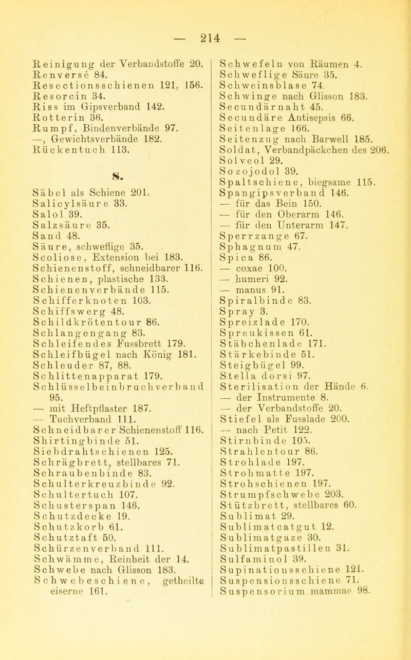 Reinigung der Verbandstoffe 20. Renverse 84. Res e ction s schienen 121, 156. Resorcin 34. Riss im Gripsverband 142. Rotter in 36. Rumpf, Bindenverbände 97. —, Gewichtsverbände 182. Rückentuch 113. S. Säbel als Schiene 201. Salicy lsäur e 33. Salol 39. Salzsäure 35. Sand 48. Säure, schweflige 35. Scoliose. Extension bei 183. Schienenstoff, schneidbarer 116. Schienen, plastische 133. Schienenverbände 115. Schifferknoten 103. Schiffswerg 48. Schildkrötentour 86. Schlangengang 83. Schleifendes Fussbrett 179. Schleifbügel nach König 181. Schleuder 87, 88. Schlittenapparat 179. Schlüsselbein bruc h verband 95. — mit Heftpflaster 187. - Tuchverband 111. Schneidbarer Schienenstoff 116. Shirtingbinde 51. Siebdrahtschienen 125. Schrägbrett, stellbares 71. Schrauben bin de 83. Schulter kreuzbind e 92. Schultertuch 107. Schusterspan 146. Schutzdecke 19. Schutzkorb 61. Schutztaft 50. Schürzen verband 111. Schwämme, Reinheit der 14. Schwebe nach Glisson 183. Schwebeschiene, getheilte eiserne 161. Schwefeln von Räumen 4. Schweflige Säure 35. Schweinsblase 74. Schwinge nach Glisson 183. Secundärnaht 45. Secundäre Antisepsis 66. Seitenlage 166. Seitenzug nach Barwell 185. Soldat, Verbandpäckchen des 206. Solveol 29. Sozojodol 39. Spaltschiene, biegsame 115. Spangipsverband 146. — für das Bein 150. — für den Oberarm 146. — für den Unterarm 147. Sperrzange 67. Sphagnum 47. Sp i c a 86. — coxae 100. — humeri 92. — manus 91. Spiralbinde 83. Spray 3. Spreizlade 170. Spreukissen 61. Stäbchenlade 171. . Stärkebinde 51. Steigbügel 99. Stella dorsi 97. Sterilisation der Hände 6. — der Instrumente 8. — der Verbandstoffe 20. Stiefel als Fusslade 200. — nach Petit 122. Stirnbinde 10). Strahlentour 86. Strohlade 197. Strohmatte 197. Stroh schienen 197. Strumpfschwebe 203. Stützbrett, stellbares 60. Sublimat 29. Sublim atcatgut 12. Sublimatgaze 30. Sublimatpastillen 31. Sulfaminol 39. Supinationsschiene 121. Suspensionsschiene 71. Suspensorium mammao 98.